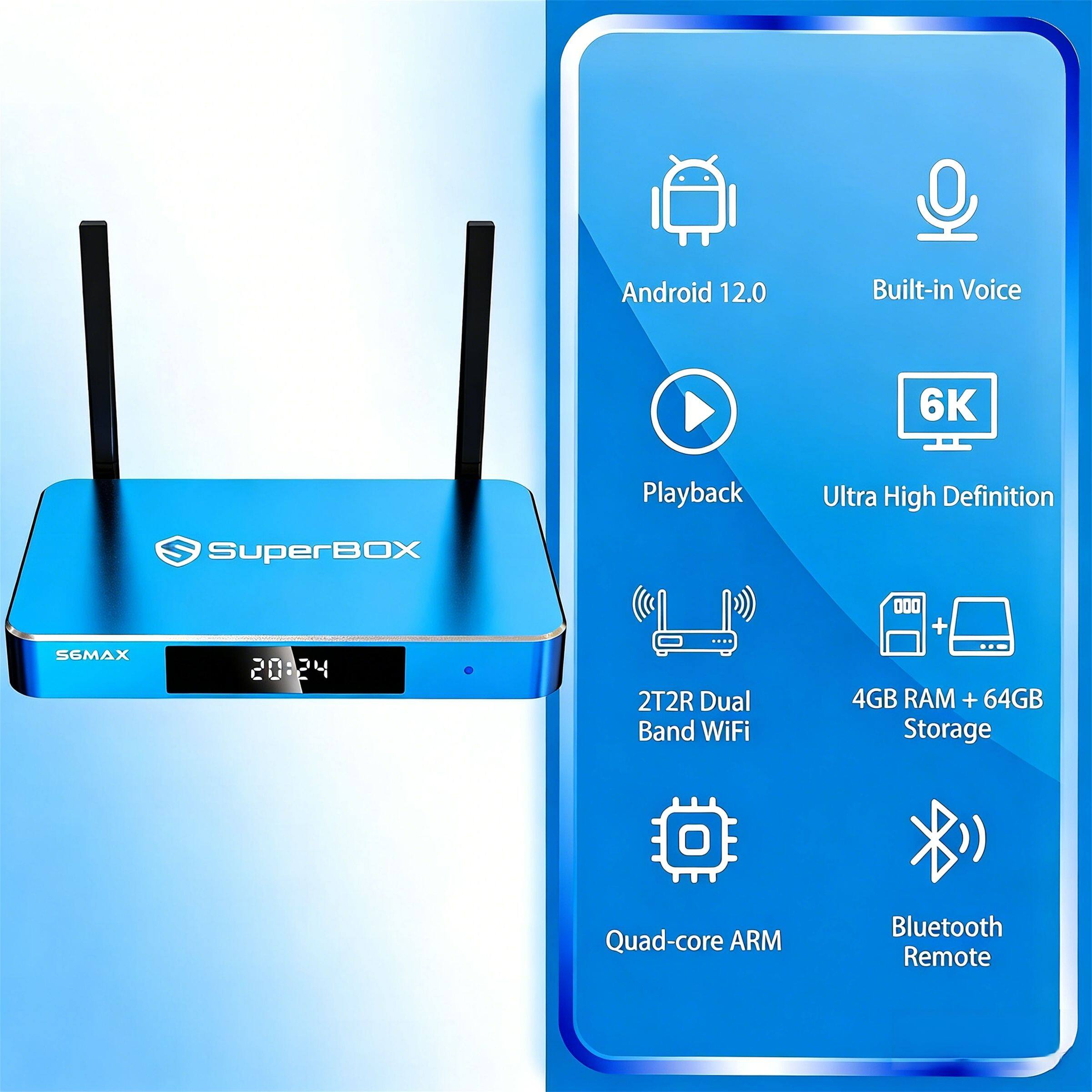 Android 12.0  
Built-in Voice  
6K SuperBOX  
Playback Ultra High Definition  
SGMAX  
20:24  
2T2R Dual Band WiFi  
4GB RAM + 64GB Storage  
Quad-core ARM  
Bluetooth Remote