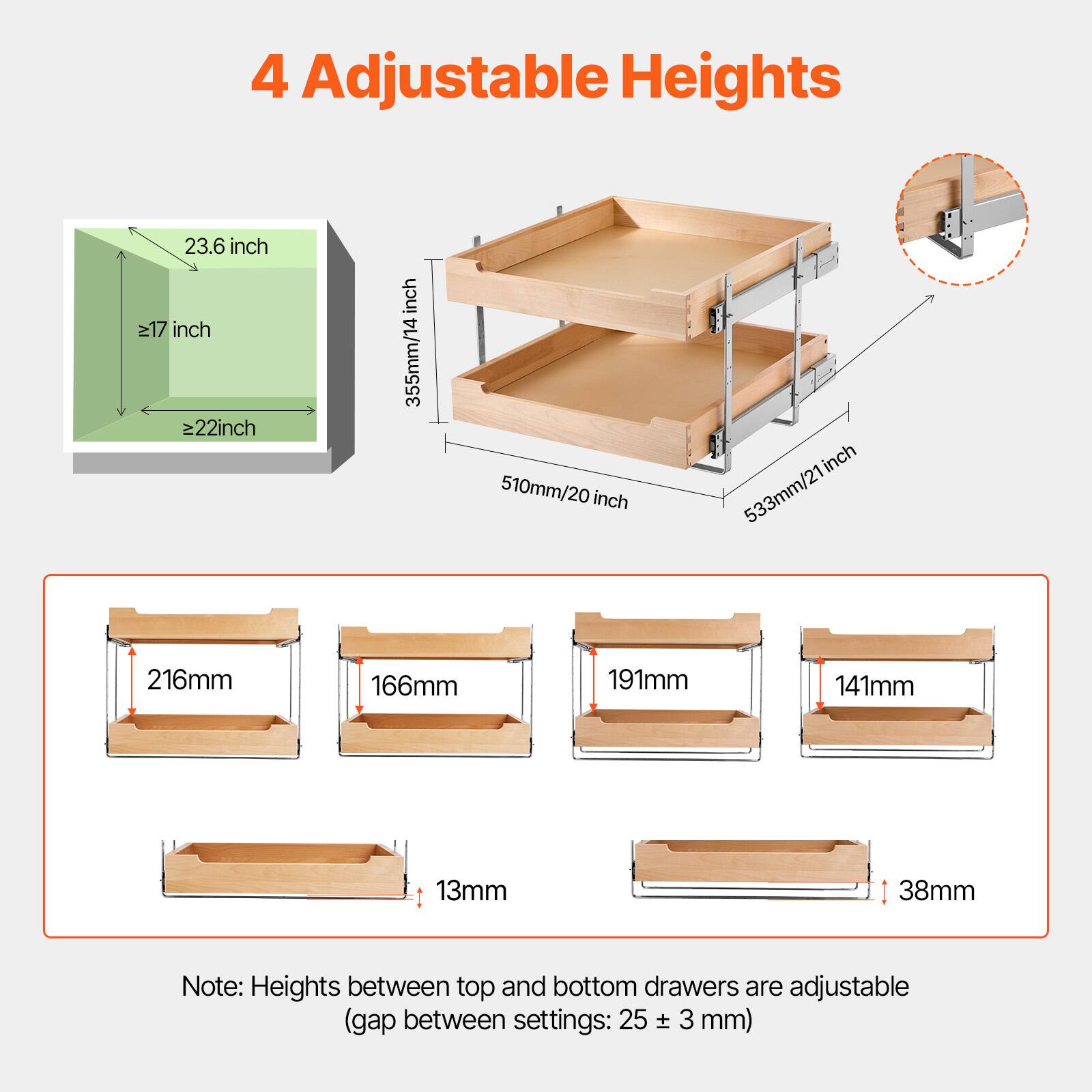 4 Adjustable Heights

- 23.6 inch
- ≥17 inch
- ≥22 inch

- 355mm/14 inch
- 510mm/20 inch
- 533mm/21 inch

- 216mm
- 166mm
- 191mm
- 141mm
- 13mm
- 38mm

Note: Heights between top and bottom drawers are adjustable (gap between settings: 25 ± 3 mm)
