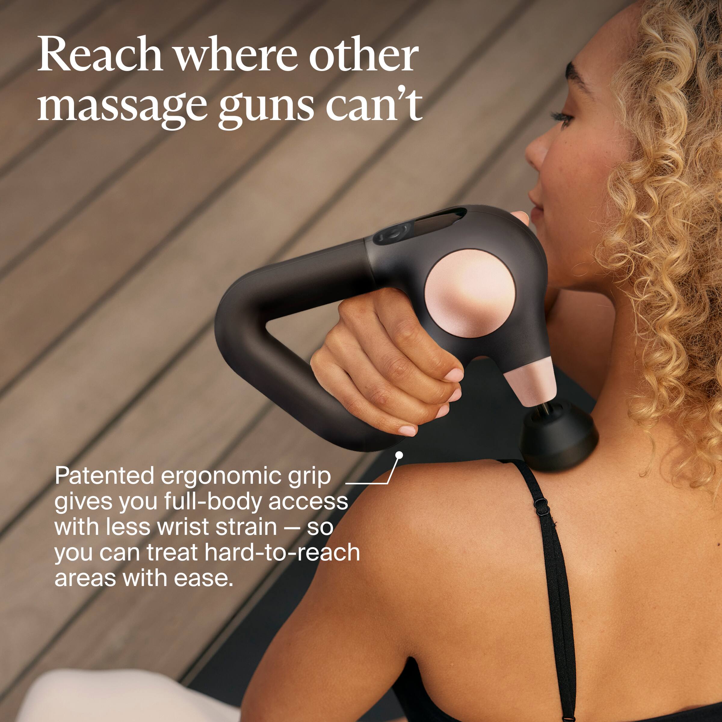 Reach where other massage guns can't

Patented ergonomic grip gives you full-body access with less wrist strain — so you can treat hard-to-reach areas with ease.