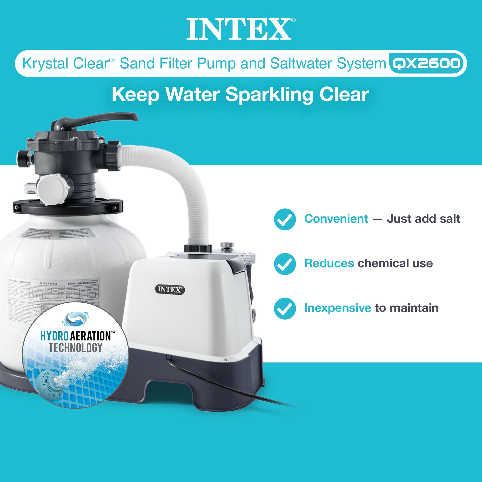 INTEX  
Krystal Clear™ Sand Filter Pump and Saltwater System QX2600  
Keep Water Sparkling Clear  

- Convenient – Just add salt  
- Reduces chemical use  
- Inexpensive to maintain  

HYDRO AERATION™ TECHNOLOGY
