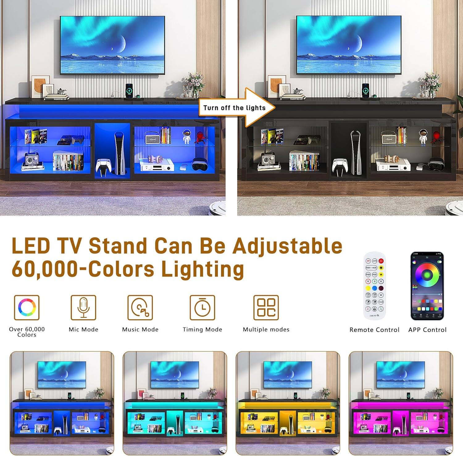 Turn off the lights

LED TV Stand Can Be Adjustable 60,000-Colors Lighting

- Over 60,000 Colors
- Mic Mode
- Music Mode
- Timing Mode
- Multiple modes
- Remote Control
- APP Control