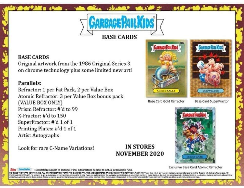 GARBAGE PAIL KIDS BASE CARDS

Original artwork from the 1986 Original Series 3 on chrome technology plus some limited new art!

Parallels:
- Refractor: 1 per Fat Pack, 2 per Value Box
- Atomic Refractor: 3 per Value Box bonus pack (VALUE BOX ONLY)
- Prism Refractor: #’d to 99
- X-Fractor: #’d to 150
- SuperFractor: #’d 1 of 1
- Printing Plates: #’d 1 of 1
- Artist Autographs

Look for rare C-Name Variations!

IN STORES NOVEMBER 2020

GLOOEY GASE

Solicitation subject to change. Final details subject to actual production runs

ALL OTHER BASE CARD ATOMIC REFRAC TO W.E

Exclusive Base Card Atomic Refractor