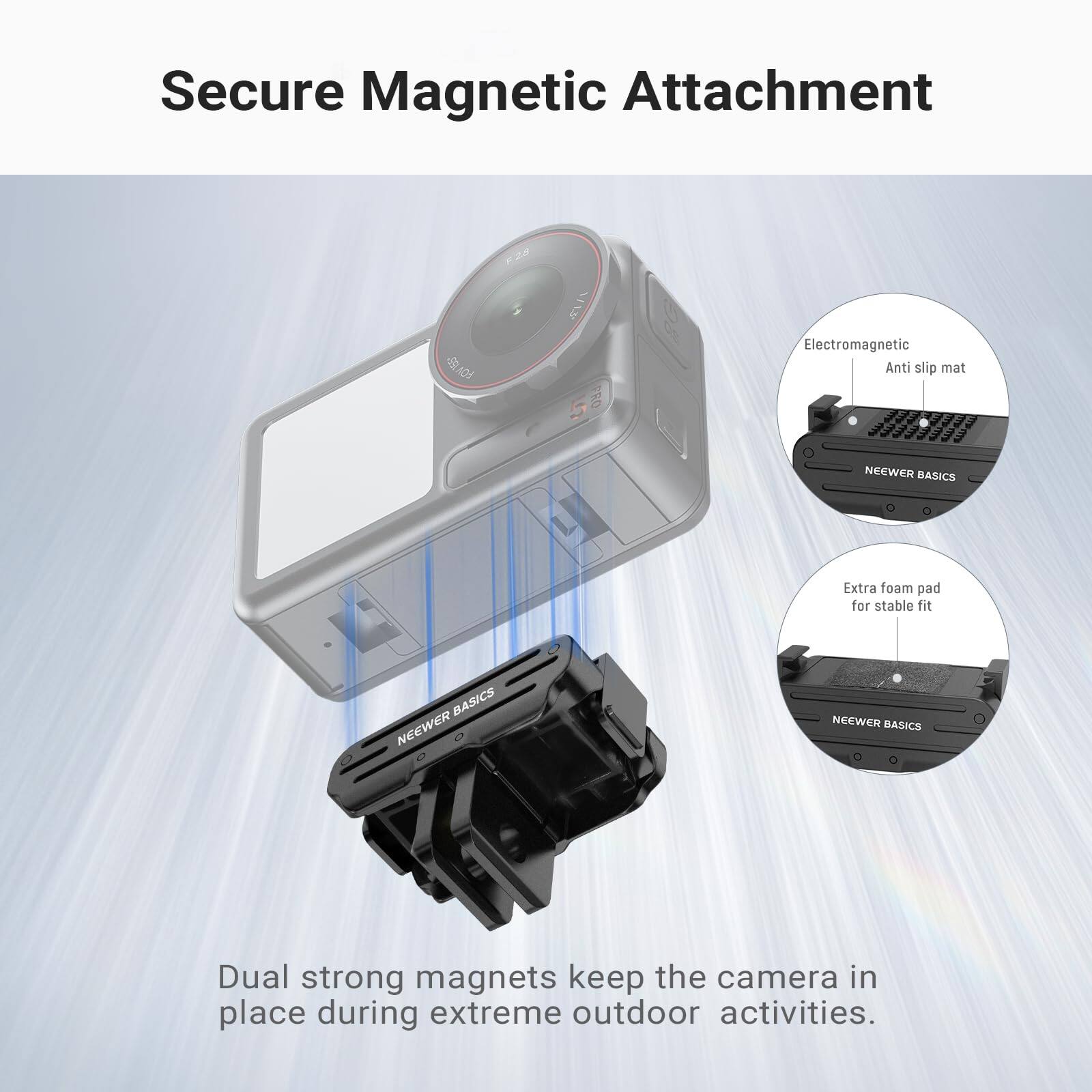Secure Magnetic Attachment

1 FRO Electromagnetic Anti slip mat

NEEWER BASICS Extra foam pad for stable fit

NEEWER BASICS

Dual strong magnets keep the camera in place during extreme outdoor activities.