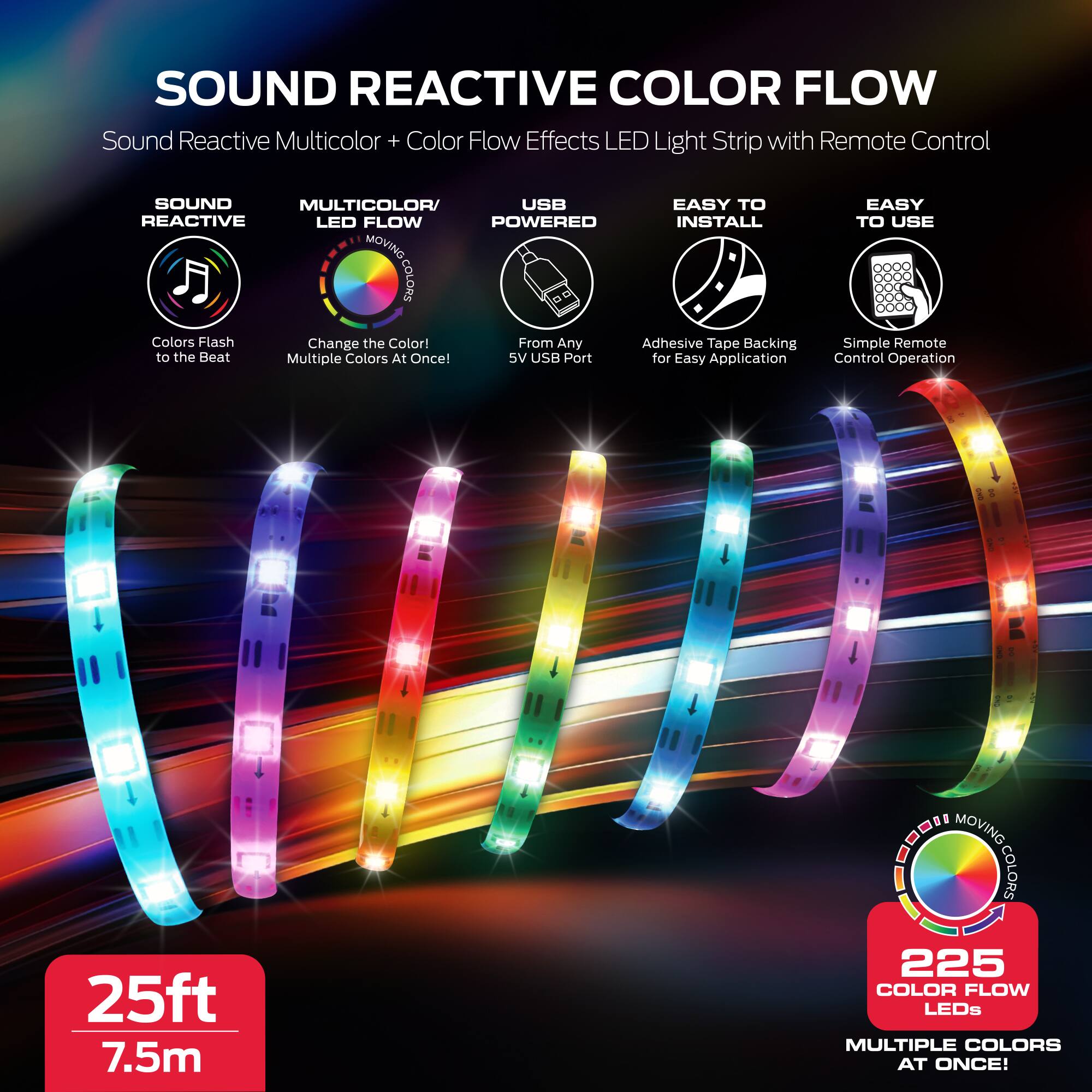 SOUND REACTIVE COLOR FLOW  
Sound Reactive Multicolor + Color Flow Effects LED Light Strip with Remote Control

- SOUND REACTIVE  
  Colors Flash to the Beat

- MULTICOLOR/LED FLOW  
  Change the Color! Multiple Colors At Once!

- USB POWERED  
  From Any 5V USB Port

- EASY TO INSTALL  
  Adhesive Tape Backing for Easy Application

- EASY TO USE  
  Simple Remote Control Operation

25ft 7.5m  
225 COLOR FLOW LEDs  
MULTIPLE COLORS AT ONCE!