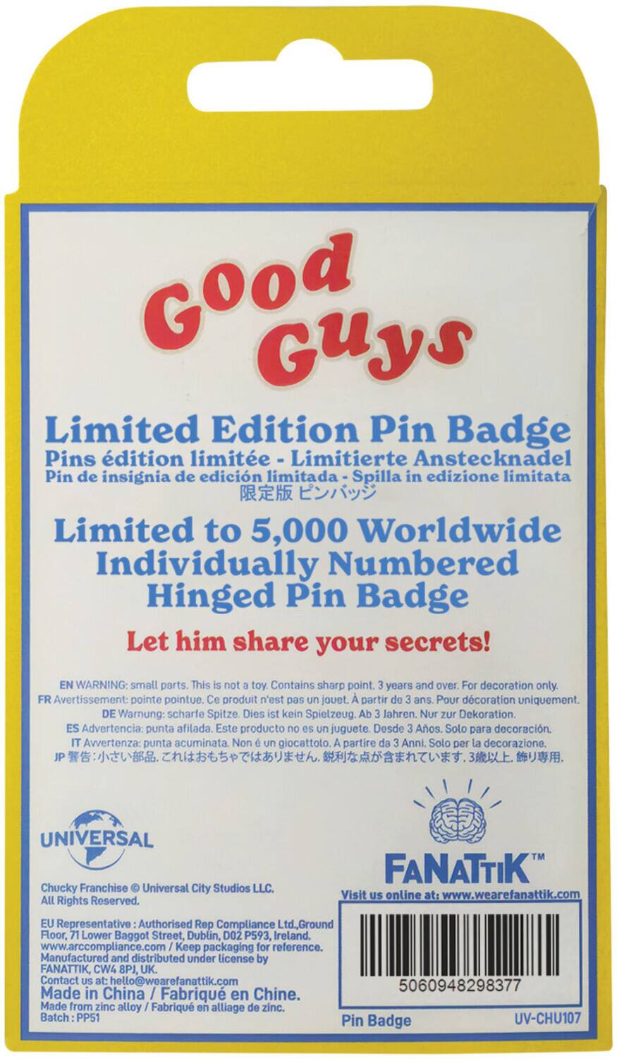 Good Guys Limited Edition Pin Badge

Limited Edition Pin Badge
Pins édition limitée - Limitierte Anstecknadel - Pin de insignia de edición limitada - Spilla in edizione limitata

Limited to 5,000 Worldwide
Individually Numbered Hinged Pin Badge

Let him share your secrets!

EN WARNING: small parts. This is not a toy. Contains sharp point. 3 years and over. For decoration only.
FR Avertissement: pointe pointue. Ce produit n'est pas un jouet. A partir de 3 ans. Pour décoration uniquement.
DE Warnung: scharfe Spitze. Dies ist kein Spielzeug. Ab 3 Jahren. Nur zur Dekoration.
ES Advertencia: punta afilada. Este producto no es un juguete. Desde 3 Años. Solo para decoración.
IT Avvertenza: punta acuminata. Non è un giocattolo. A partire da 3 Anni. Solo per la decorazione.

UNIVERSAL
Chucky Franchise © Universal City Studios LLC. All Rights Reserved.

FANATTIK™
Visit us online at: www.wearefanattik.com

