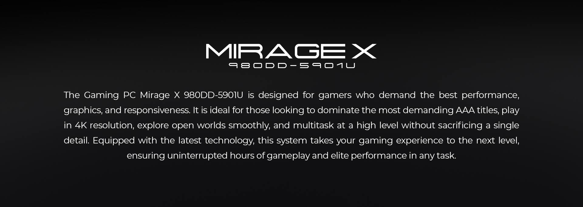 MIRAGE X  
980DD-5901U  

The Gaming PC Mirage X 980DD-5901U is designed for gamers who demand the best performance, graphics, and responsiveness. It is ideal for those looking to dominate the most demanding AAA titles, play in 4K resolution, explore open worlds smoothly, and multitask at a high level without sacrificing a single detail. Equipped with the latest technology, this system takes your gaming experience to the next level, ensuring uninterrupted hours of gameplay and elite performance in any task.