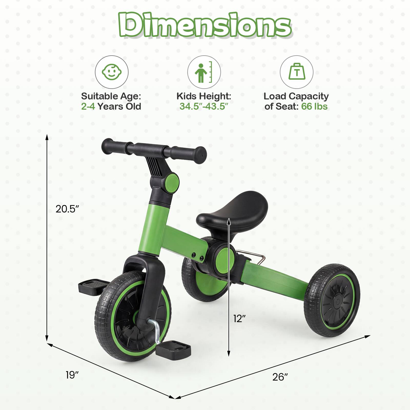 Dimensions  
Suitable Age: 2-4 Years Old  
Kids Height: 34.5"-43.5"  
Load Capacity of Seat: 66 lbs  
20.5"  
12"  
19"  
26"