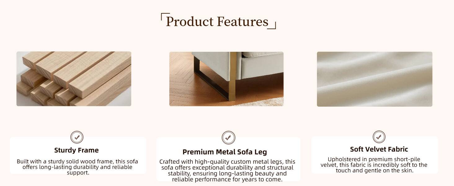 Product Features

- Sturdy Frame
  Built with a sturdy solid wood frame, this sofa offers long-lasting durability and reliable support.

- Premium Metal Sofa Leg
  Crafted with high-quality custom metal legs, this sofa offers exceptional durability and structural stability, ensuring long-lasting beauty and reliable performance for years to come.

- Soft Velvet Fabric
  Upholstered in premium short-pile velvet, this fabric is incredibly soft to the touch and gentle on the skin.