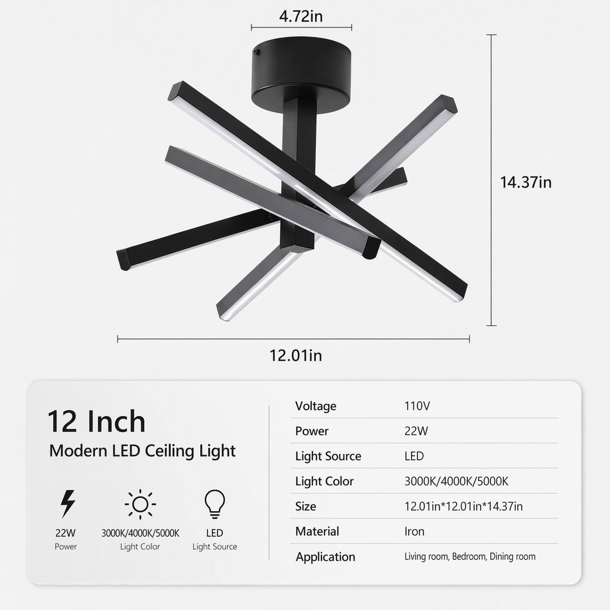 4.72in  
14.37in  
12.01in  

12 Inch Modern LED Ceiling Light  
4 22W 3000K/4000K/5000K LED Power Light Color Light Source  
Voltage 110V Power 22W Light Source LED Light Color 3000K/4000K/5000K Size 12.01in*12.01in*14.37in Material Iron Application Living room, Bedroom, Dining room