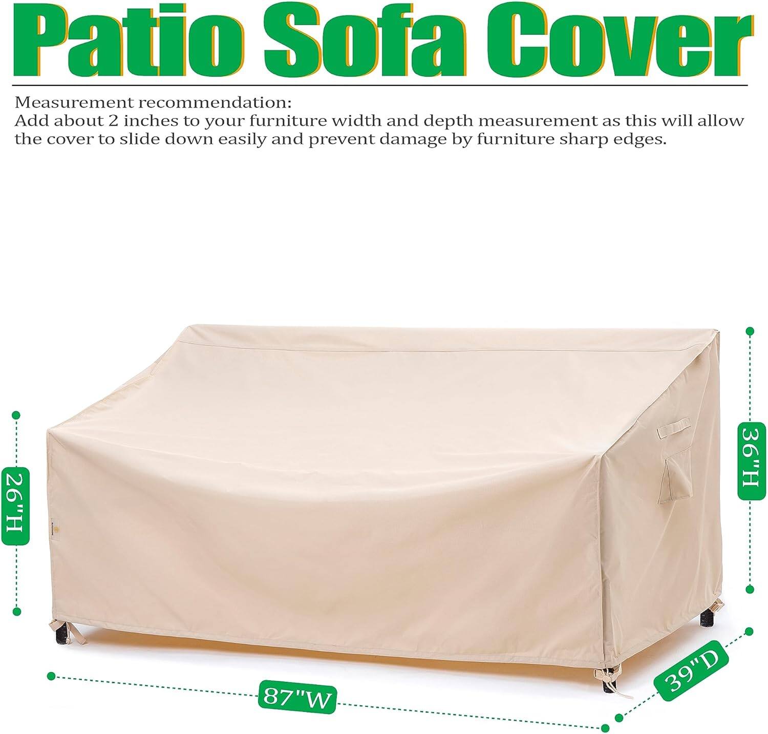 Patio Sofa Cover

Measurement recommendation:
Add about 2 inches to your furniture width and depth measurement as this will allow the cover to slide down easily and prevent damage by furniture sharp edges.

26"H 36"H 87"W 39"D
