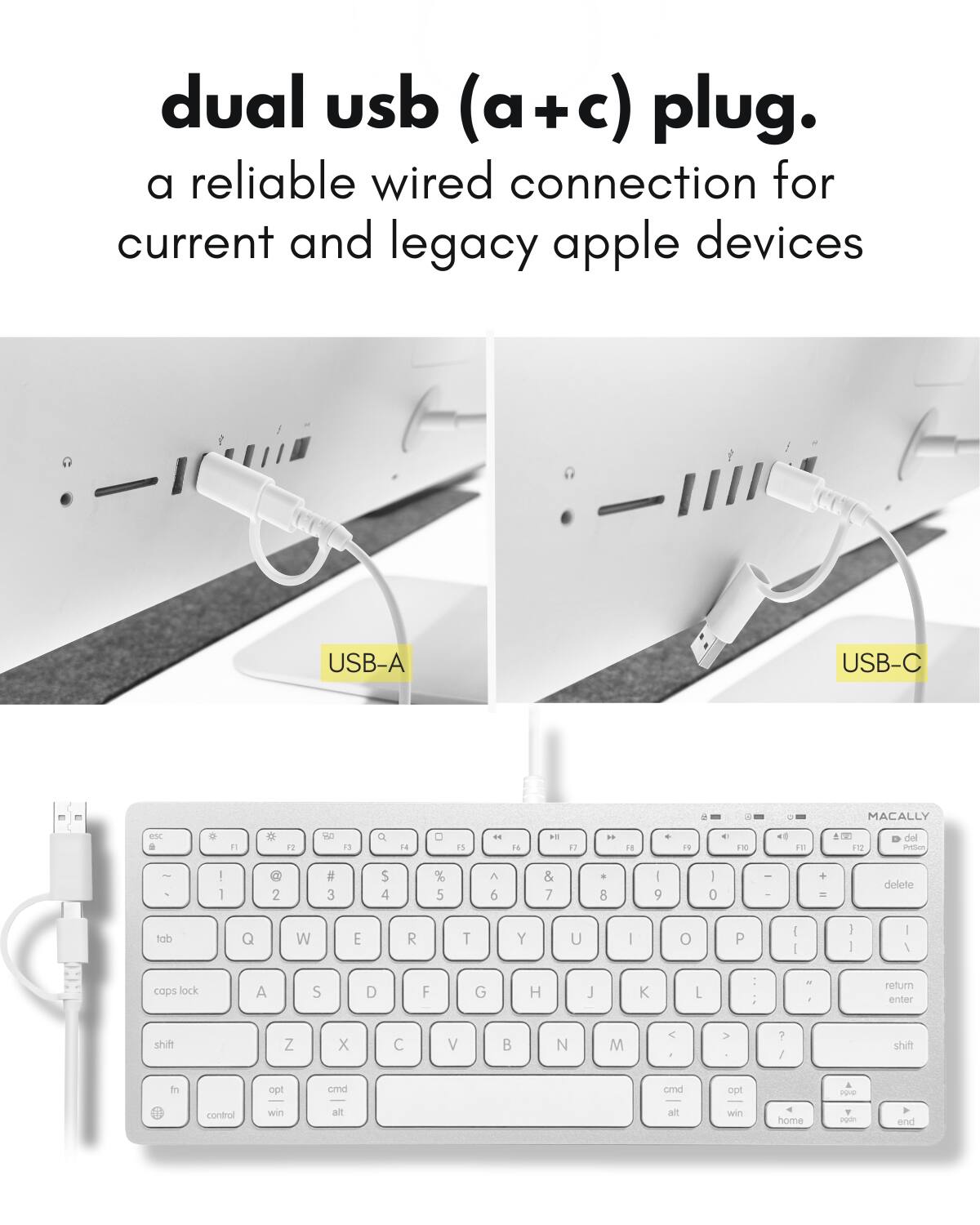 dual usb (a+c) plug.  
a reliable wired connection for current and legacy apple devices  

USB-A  
USB-C  

MACALLY  

esc F1 F2 F3 F4 F5 F6 F7 F8 F9 F10 F11 F12  
~ ! @ # $ % ^ & * ( ) - + delete  
tab Q W E R T Y U I O P { } |  
caps lock A S D F G H J K L : " return  
shift Z X C V B N M , . / shift  
fn opt cmd alt control win opt cmd opt control win home pgup pgdn end