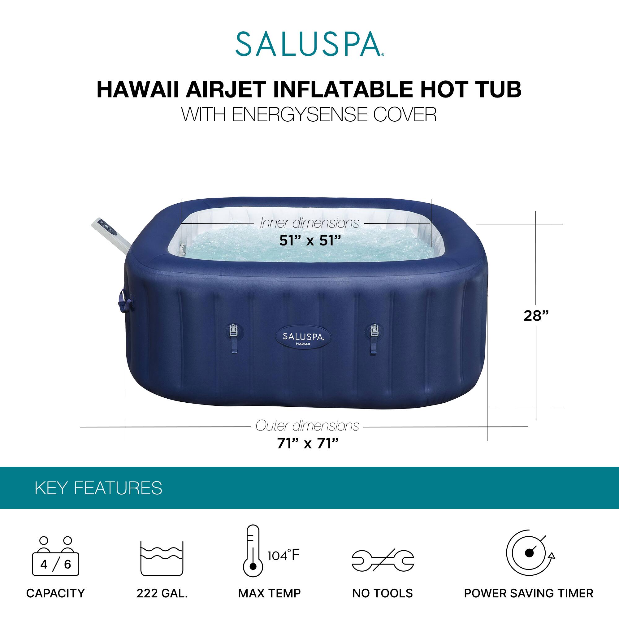 SALUSPA  
HAWAII AIRJET INFLATABLE HOT TUB WITH ENERGYSSENSE COVER  

Inner dimensions: 51" x 51" x 28"  
Outer dimensions: 71" x 71"  

KEY FEATURES  
- Capacity: 4/6  
- 222 GAL.  
- Max Temp: 104°F  
- No Tools  
- Power Saving Timer
