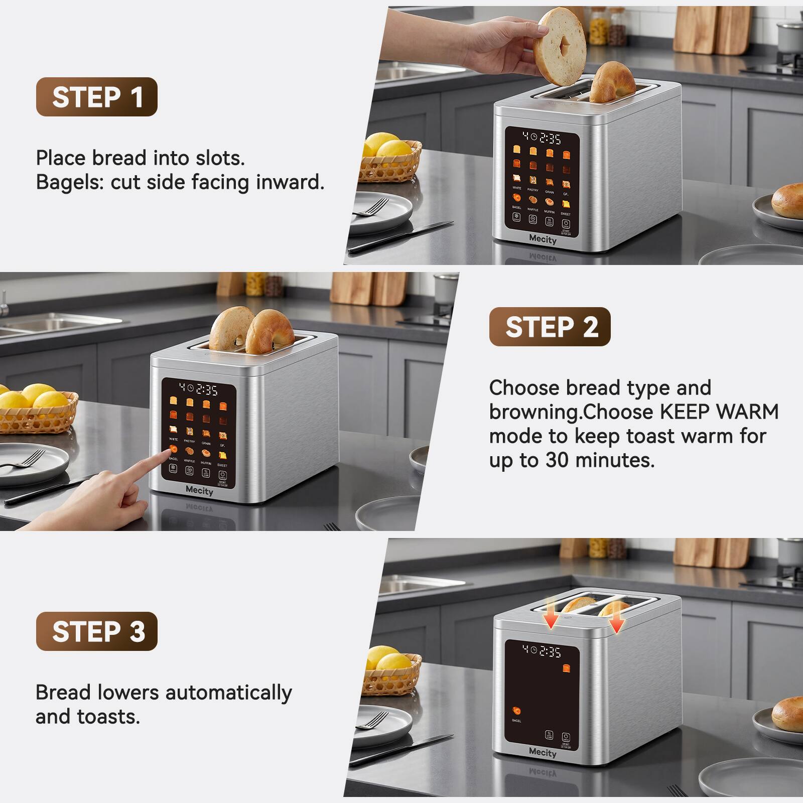 STEP 1
Place bread into slots. Bagels: cut side facing inward.

STEP 2
Choose bread type and browning. Choose KEEP WARM mode to keep toast warm for up to 30 minutes.

STEP 3
Bread lowers automatically and toasts.