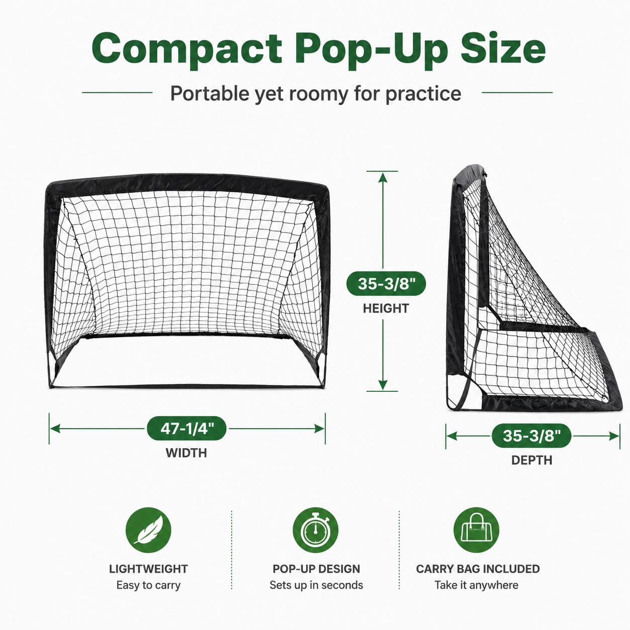 Compact Pop-Up Size  
Portable yet roomy for practice  
35-3/8" HEIGHT  
47-1/4" WIDTH  
35-3/8" DEPTH  
LIGHTWEIGHT  
Easy to carry  
POP-UP DESIGN  
Sets up in seconds  
CARRY BAG INCLUDED  
Take it anywhere
