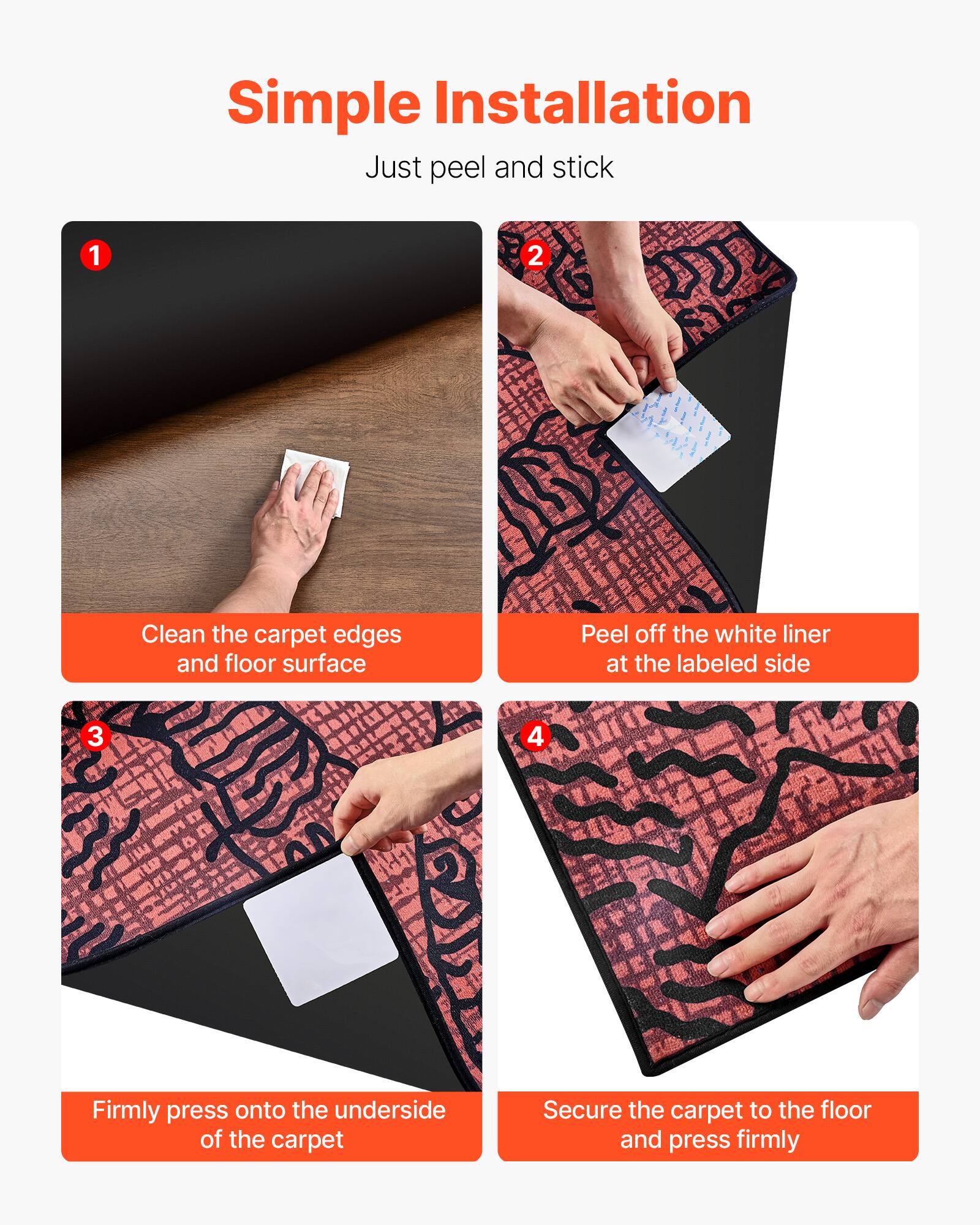 Simple Installation  
Just peel and stick

1. Clean the carpet edges and floor surface
2. Peel off the white liner at the labeled side
3. Firmly press onto the underside of the carpet
4. Secure the carpet to the floor and press firmly