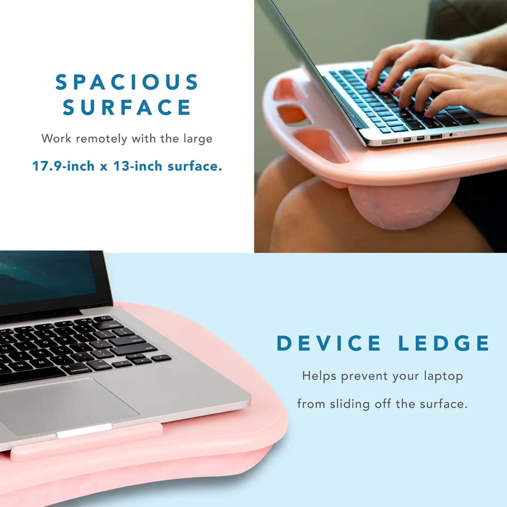 SPACIOUS SURFACE: Work remotely with the large 17.9-inch x 13-inch surface.
DEVICE LEDGE: Helps prevent your laptop from sliding off the surface.