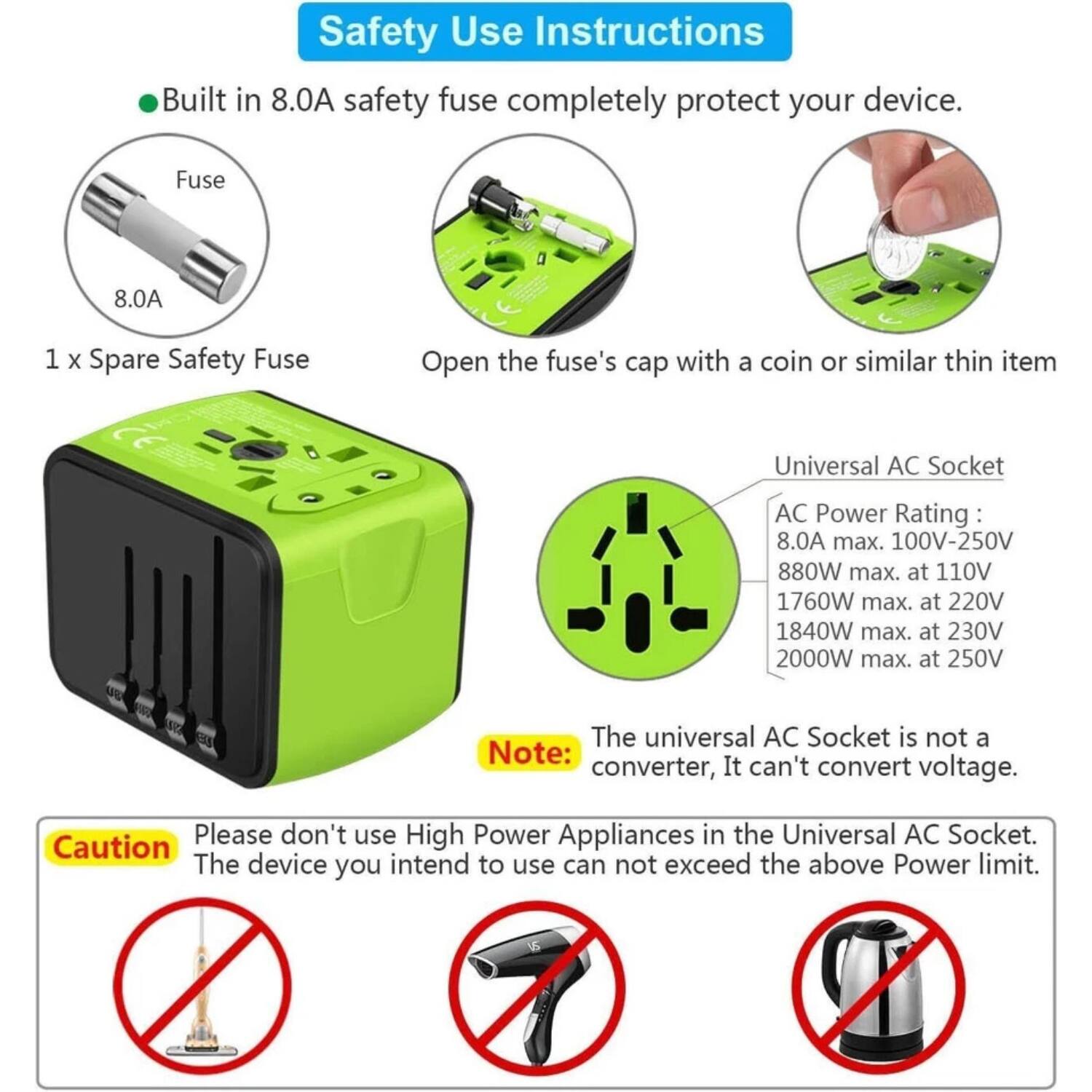 Safety Use Instructions

- Built in 8.0A safety fuse completely protect your device.
- 1 x Spare Safety Fuse
- Open the fuse's cap with a coin or similar thin item

Universal AC Socket
AC Power Rating:
- 8.0A max.
- 100V-250V
- 880W max. at 110V
- 1760W max. at 220V
- 1840W max. at 230V
- 2000W max. at 250V

Note: The universal AC Socket is not a converter, It can't convert voltage.

Caution: Please don't use High Power Appliances in the Universal AC Socket. The device you intend to use can not exceed the above Power limit.