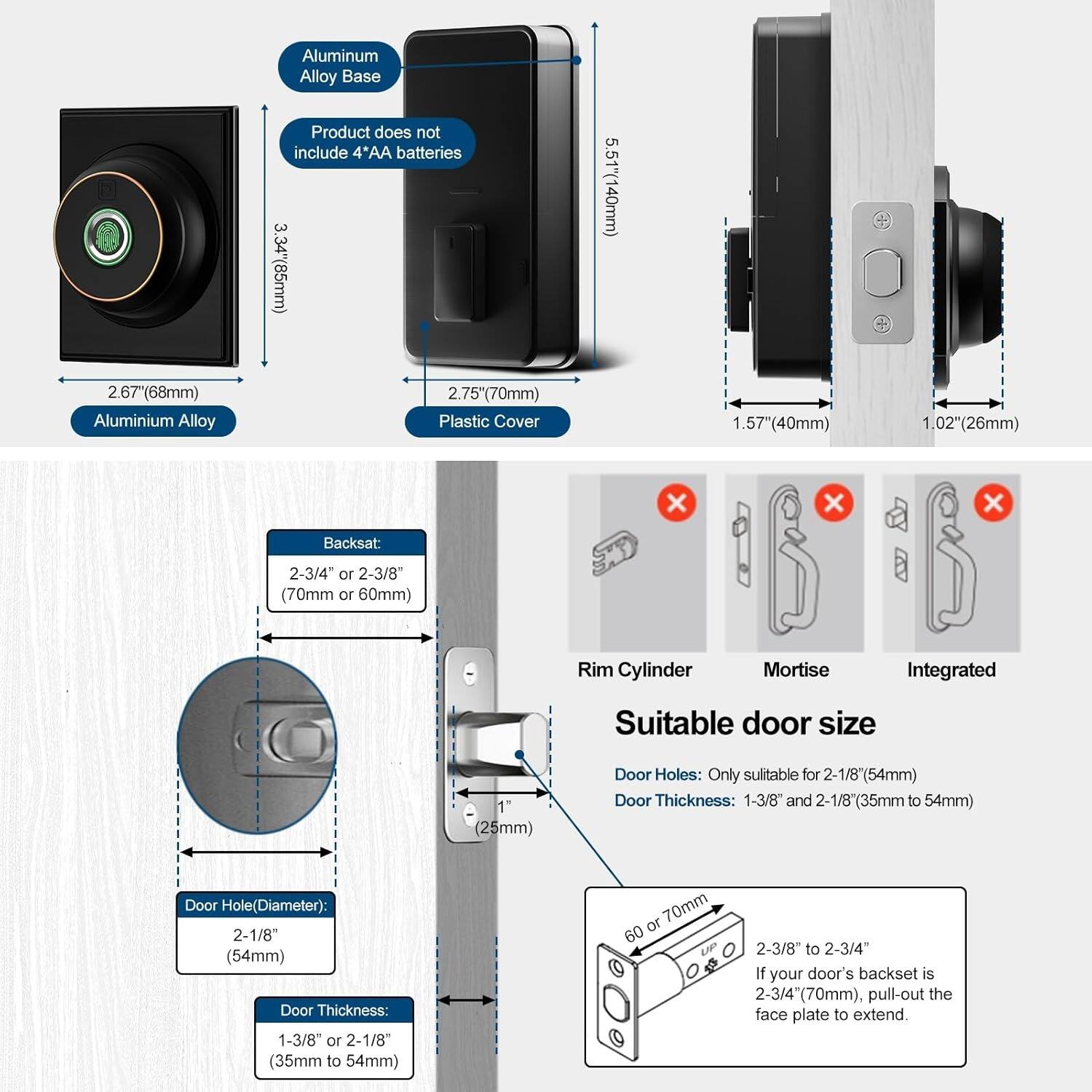**Aluminum Alloy Base Product does not include 4'AA batteries**

- Aluminum Alloy Base: 3.34" (85mm) x 2.67" (68mm)
- Plastic Cover: 2.75" (70mm) x 1.57" (40mm) x 1.02" (26mm)
- Backset: 2-3/4" or 2-3/8" (70mm or 60mm)
- Rim Cylinder Mortise Integrated

**Suitable door size**

- Door Holes: Only suitable for 2-1/8" (54mm)
- Door Thickness: 1-3/8" and 2-1/8" (35mm to 54mm)
- Door Hole (Diameter): 2-1/8" (54mm)
- Door Thickness: 1-3/8" or 2-1/8" (35mm to 54mm)

**If your door's backset is 2-3/4" (70mm), pull-out the face plate to extend.**

- 60 or 