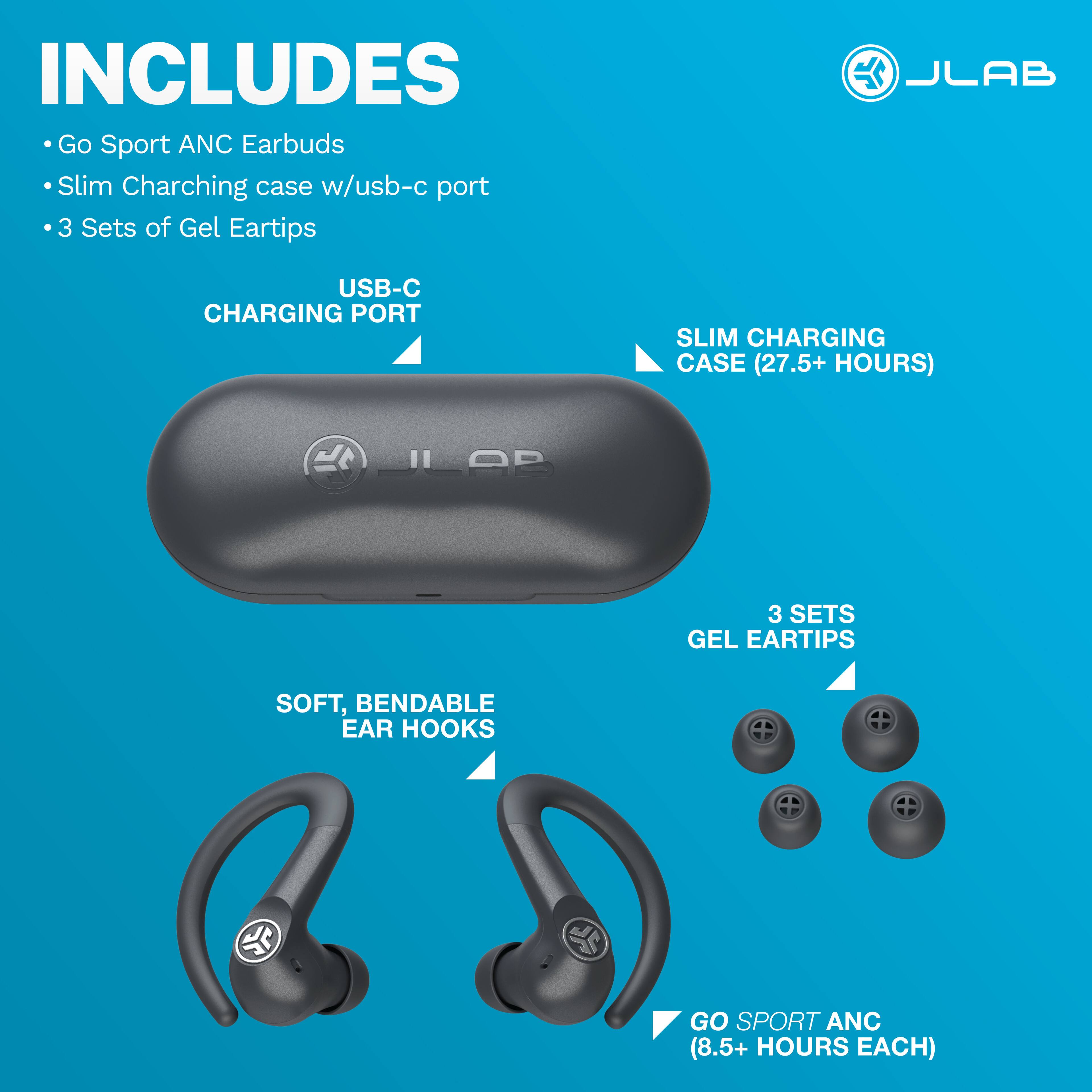 INCLUDES Go Sport ANC Earbuds Slim Charging case w/usb-c port 3 Sets of Gel Eartips

JLAB
USB-C CHARGING PORT
SLIM CHARGING CASE (27.5+ HOURS)
JLAB
3 SETS GEL EARTIPS
SOFT, BENDABLE EAR HOOKS
GO SPORT ANC (8.5+ HOURS EACH)