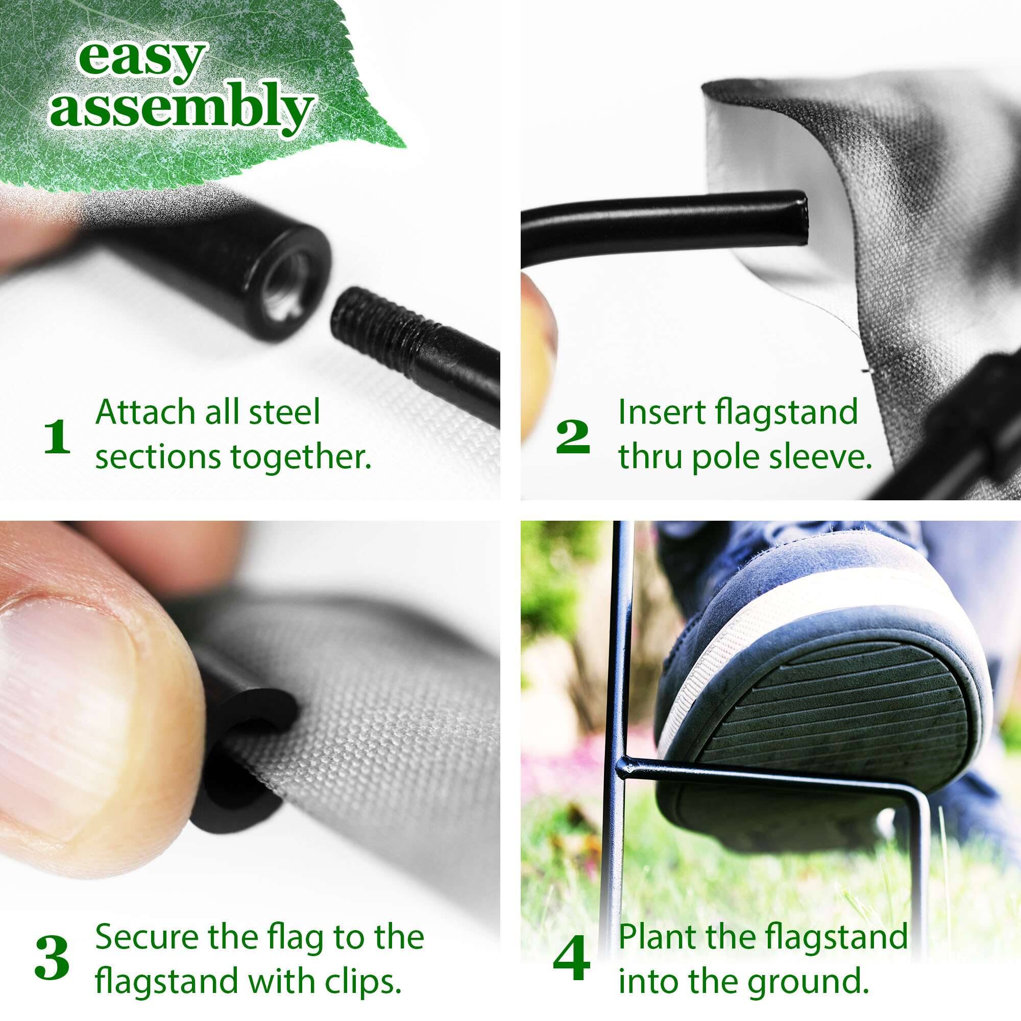 easy assembly

1. Attach all steel sections together.
2. Insert flagstand thru pole sleeve.
3. Secure the flag to the flagstand with clips.
4. Plant the flagstand into the ground.