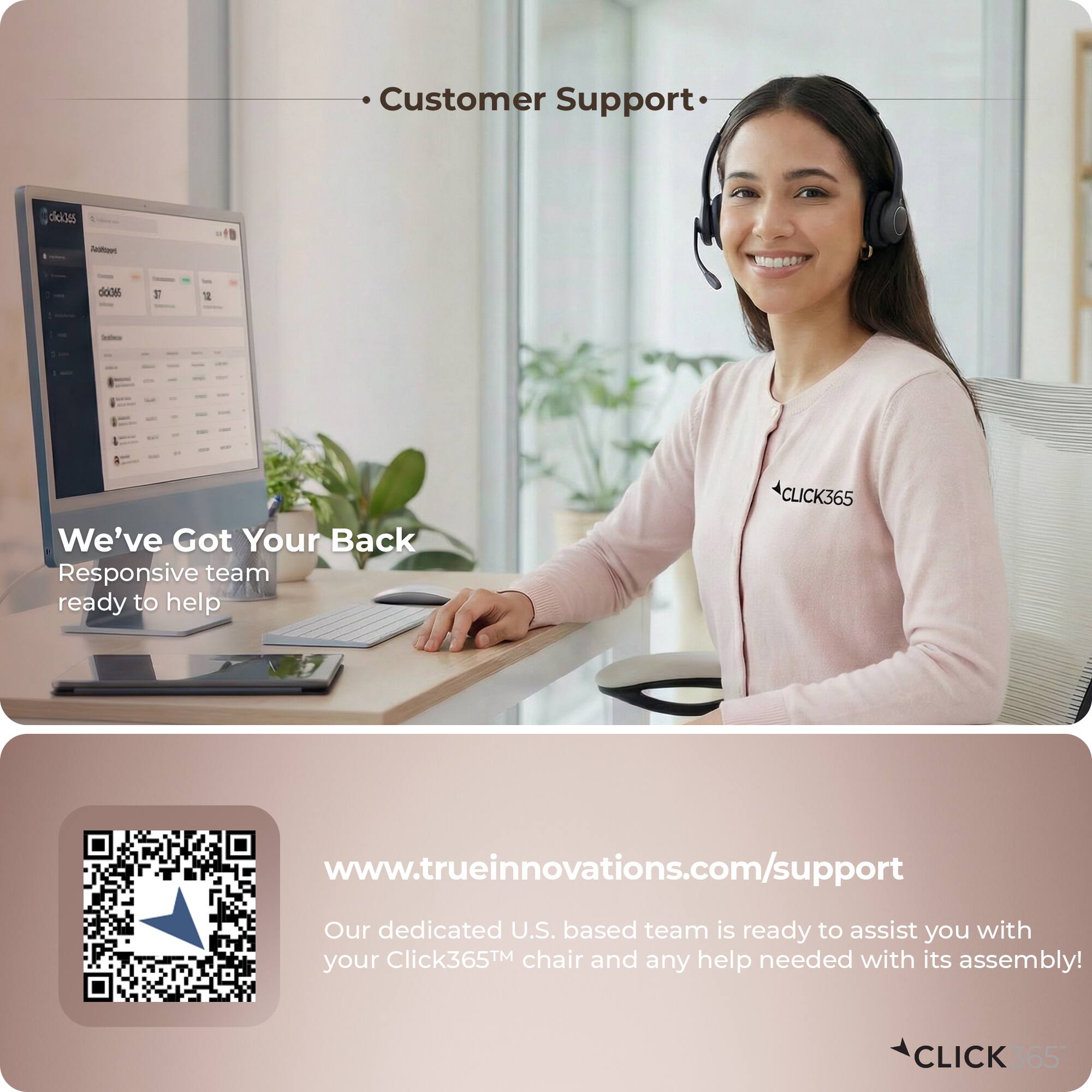 Customer Support

We've Got Your Back
Responsive team ready to help

CLICK365

www.trueinnovations.com/support

Our dedicated U.S. based team is ready to assist you with your Click365™ chair and any help needed with its assembly!