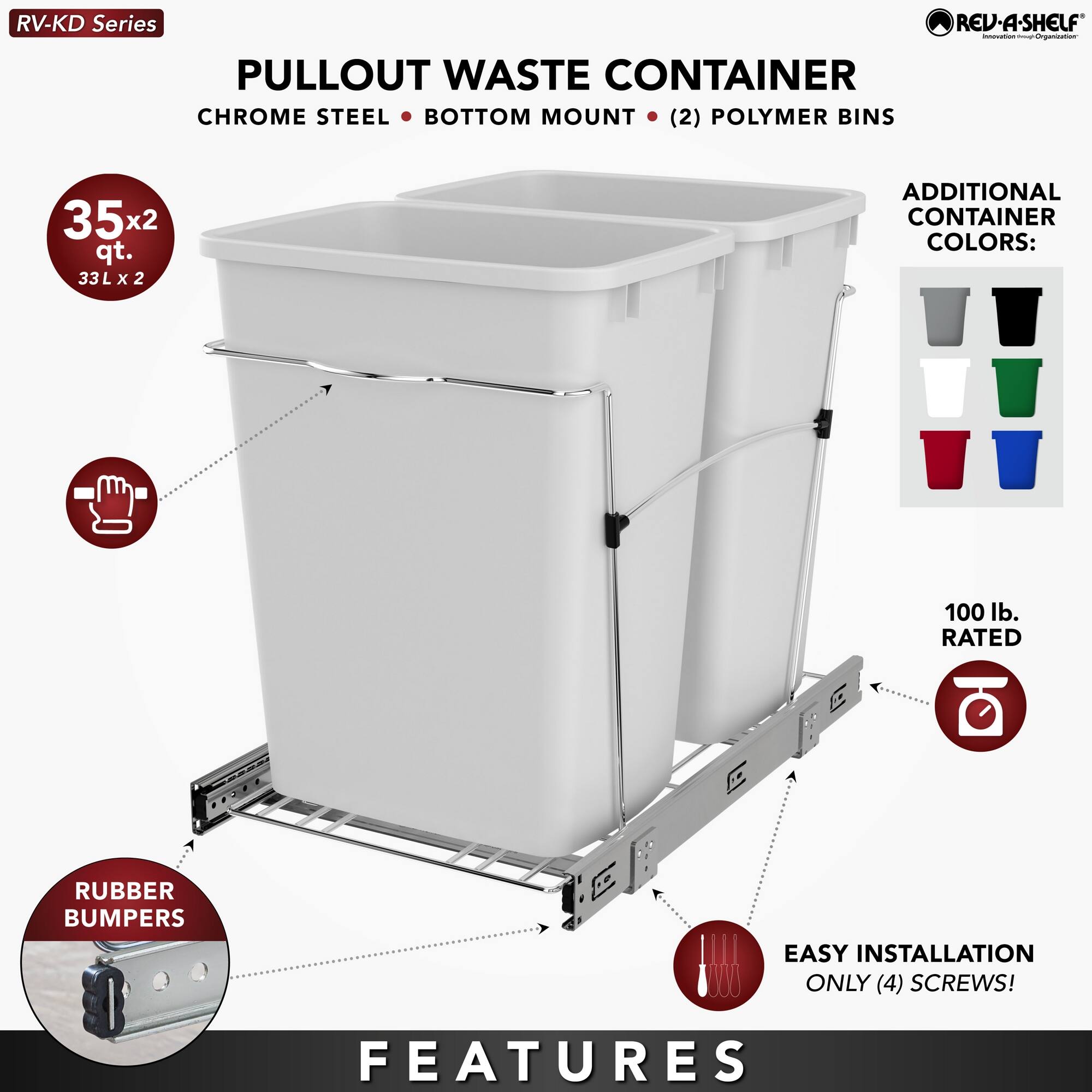 RV-KD Series  
PULLOUT WASTE CONTAINER  
CHROME STEEL • BOTTOM MOUNT • (2) POLYMER BINS  
35x2 qt. 33L x 2  

ADDITIONAL CONTAINER COLORS:  

100 lb. RATED  
RUBBER BUMPERS  
EASY INSTALLATION ONLY (4) SCREWS!  

FEATURES