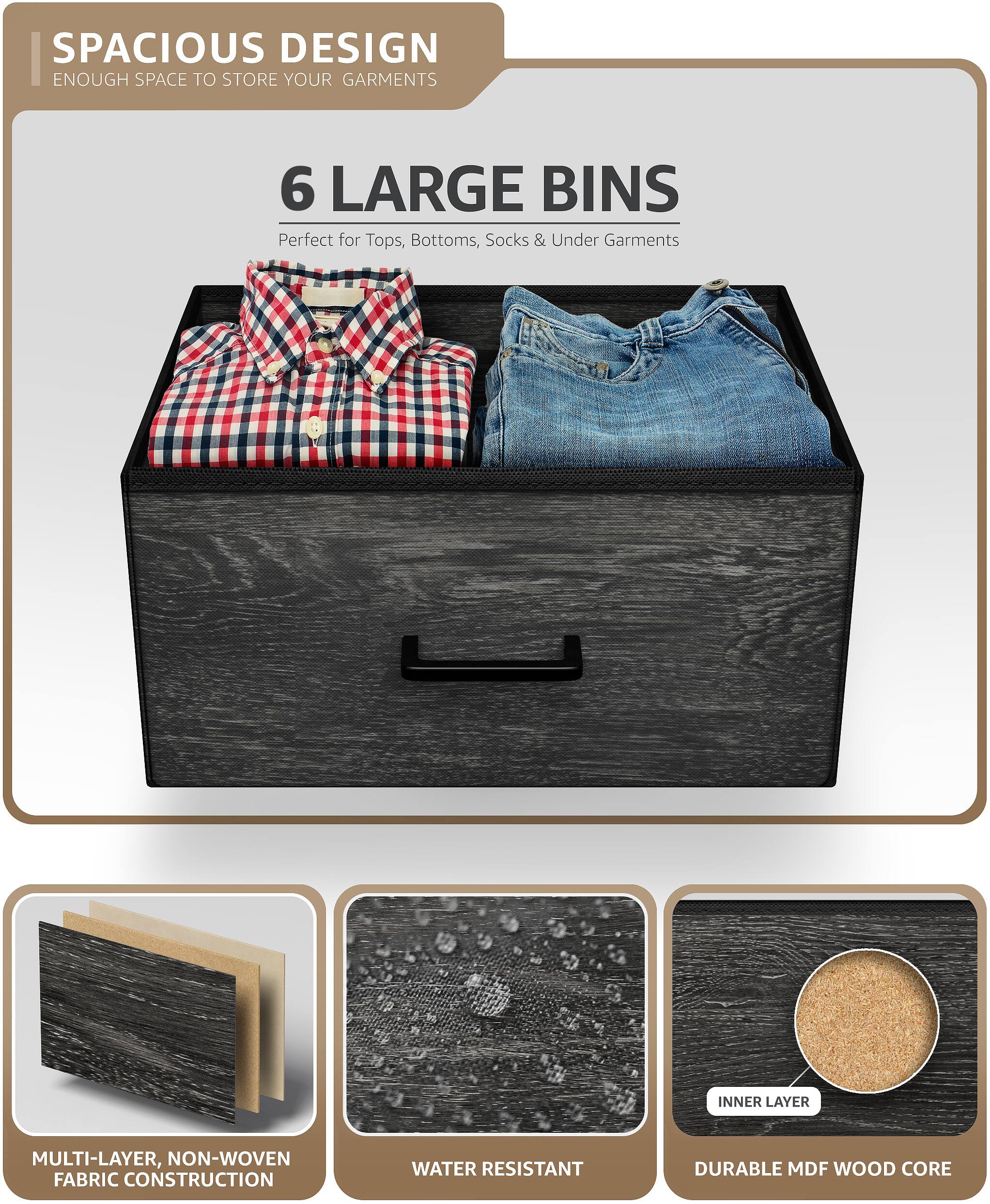SPACIOUS DESIGN  
ENOUGH SPACE TO STORE YOUR GARMENTS  

6 LARGE BINS  
Perfect for Tops, Bottoms, Socks & Under Garments  

MULTI-LAYER, NON-WOVEN FABRIC CONSTRUCTION  
WATER RESISTANT  
DURABLE MDF WOOD CORE