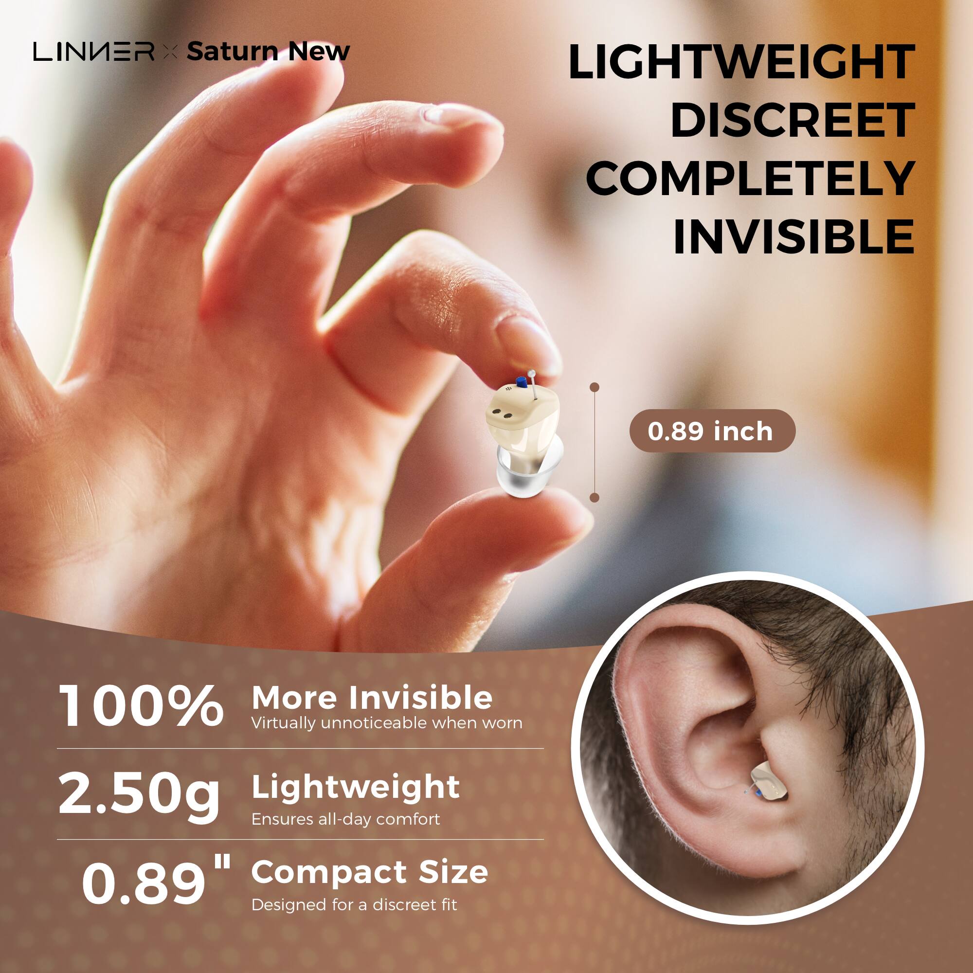 LINIER x Saturn New

LIGHTWEIGHT DISCREET COMPLETELY INVISIBLE

0.89 inch

100% More Invisible  
Virtually unnoticeable when worn

2.50g Lightweight  
Ensures all-day comfort

0.89" Compact Size  
Designed for a discreet fit
