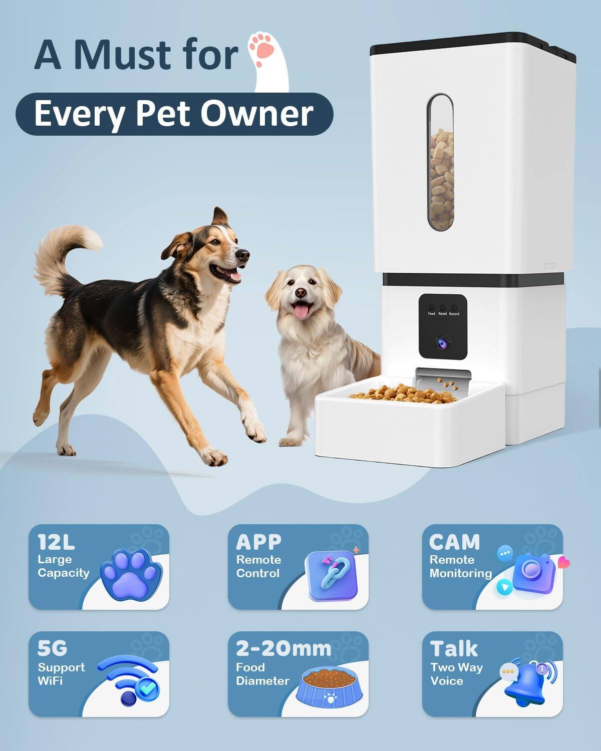 A Must for Every Pet Owner

- 12L Large Capacity
- APP Remote Control
- Remote Monitoring
- 5G Support WiFi
- 2-20mm Food Diameter
- Talk Two Way Voice
