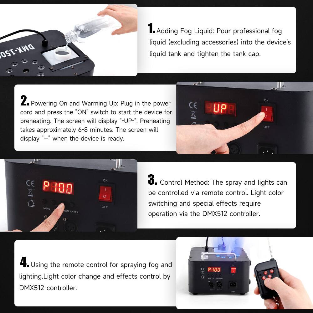 DMX-150

1. Adding Fog Liquid: Pour professional fog liquid (excluding accessories) into the device's liquid tank and tighten the tank cap.

2. Powering On and Warming Up: Plug in the power cord and press the "ON" switch to start the device for preheating. The screen will display "-UP-". Preheating takes approximately 6-8 minutes. The screen will display "--" when the device is ready.

3. Control Method: The spray and lights can be controlled via remote control. Light color switching and special effects require operation via the DMX512 controller.

4. Using the remote control for spraying fog and lighting. Light color change and effects control by DMX512 controller.