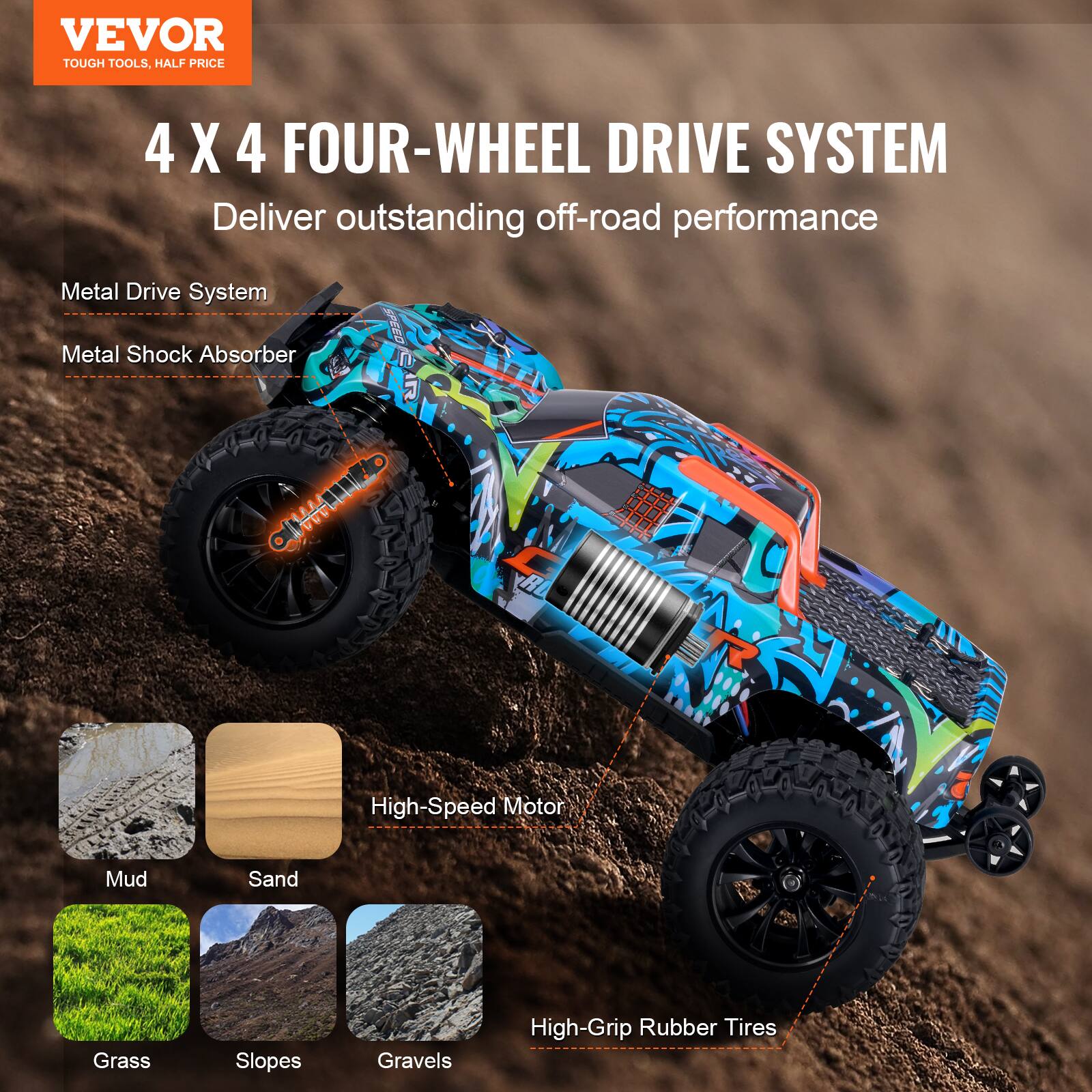 VEVOR  
TOUGH TOOLS, HALF PRICE  

4 X 4 FOUR-WHEEL DRIVE SYSTEM  
Deliver outstanding off-road performance  

Metal Drive System  
Metal Shock Absorber  

High-Speed Motor  

Mud  
Sand  
Grass  
Slopes  
Gravels  

High-Grip Rubber Tires