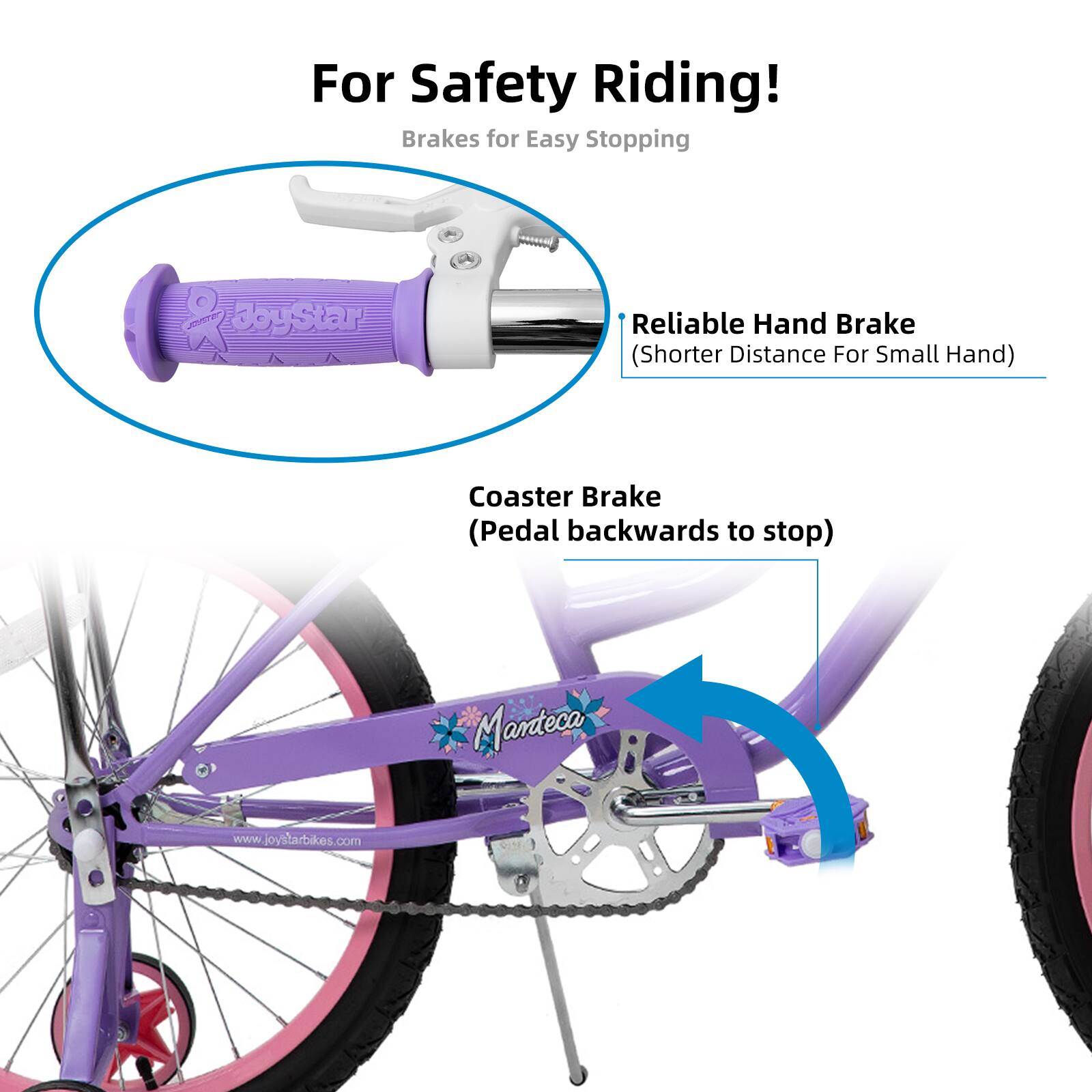 For Safety Riding!  
Brakes for Easy Stopping  
- Reliable Hand Brake (Shorter Distance For Small Hand)  
- Coaster Brake (Pedal backwards to stop)  

Manteca  
www.joystarbikes.com