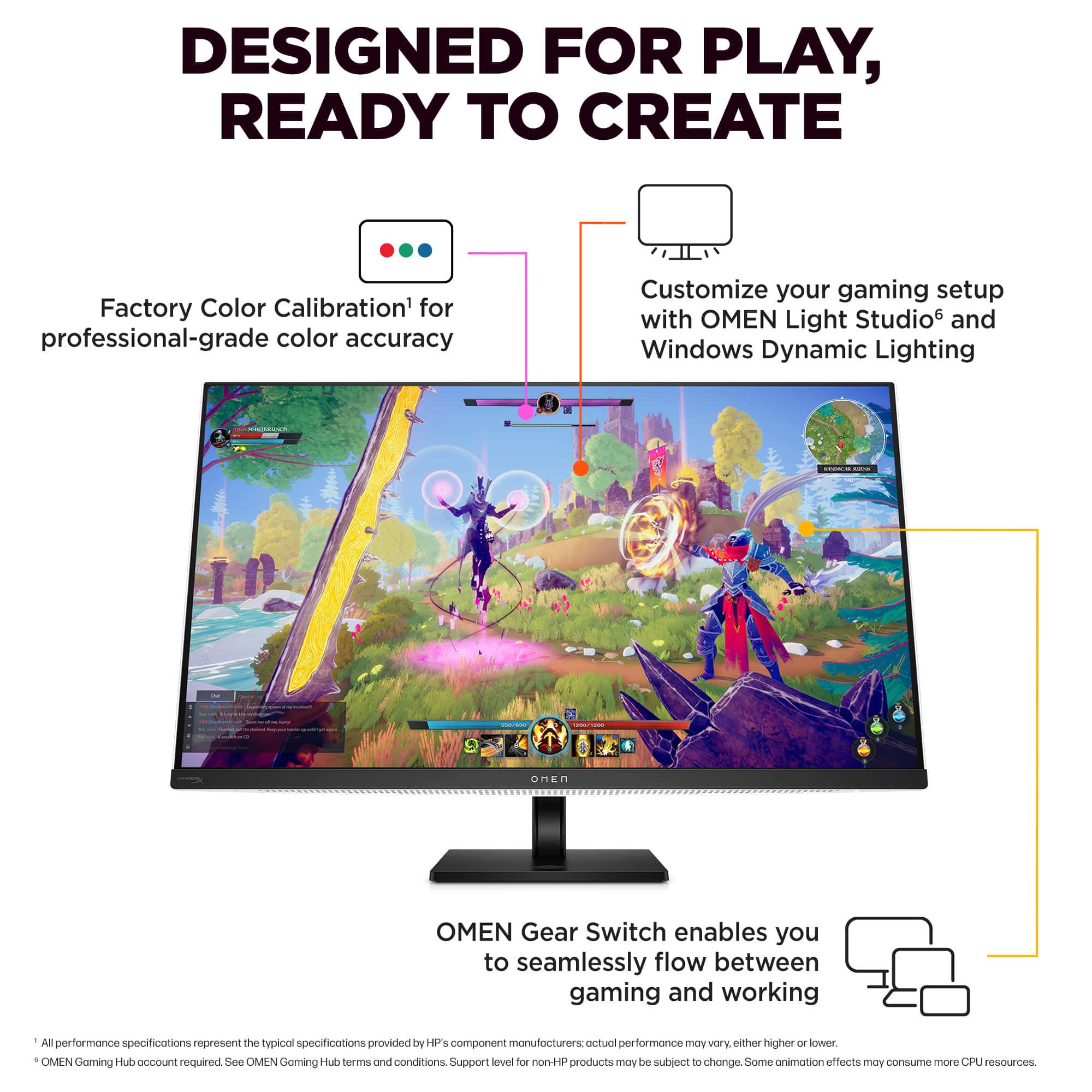 Designed for Play, Ready to Create. Factory Color Calibration for professional-grade color accuracy. Customize your gaming setup with OMEN Light Studios and Windows Dynamic Lighting. OMEN Gear Switch enables you to seamlessly flow between gaming and working. All performance specifications represent the typical specifications provided by HP component manufacturers. Performance may vary from one system to another. OMEN Gaming Hub is required. See OMEN Gaming Hub terms and conditions. Support may vary for non-HP products. Some animation effects may require a compatible GPU. CPU and GPU sources may vary.