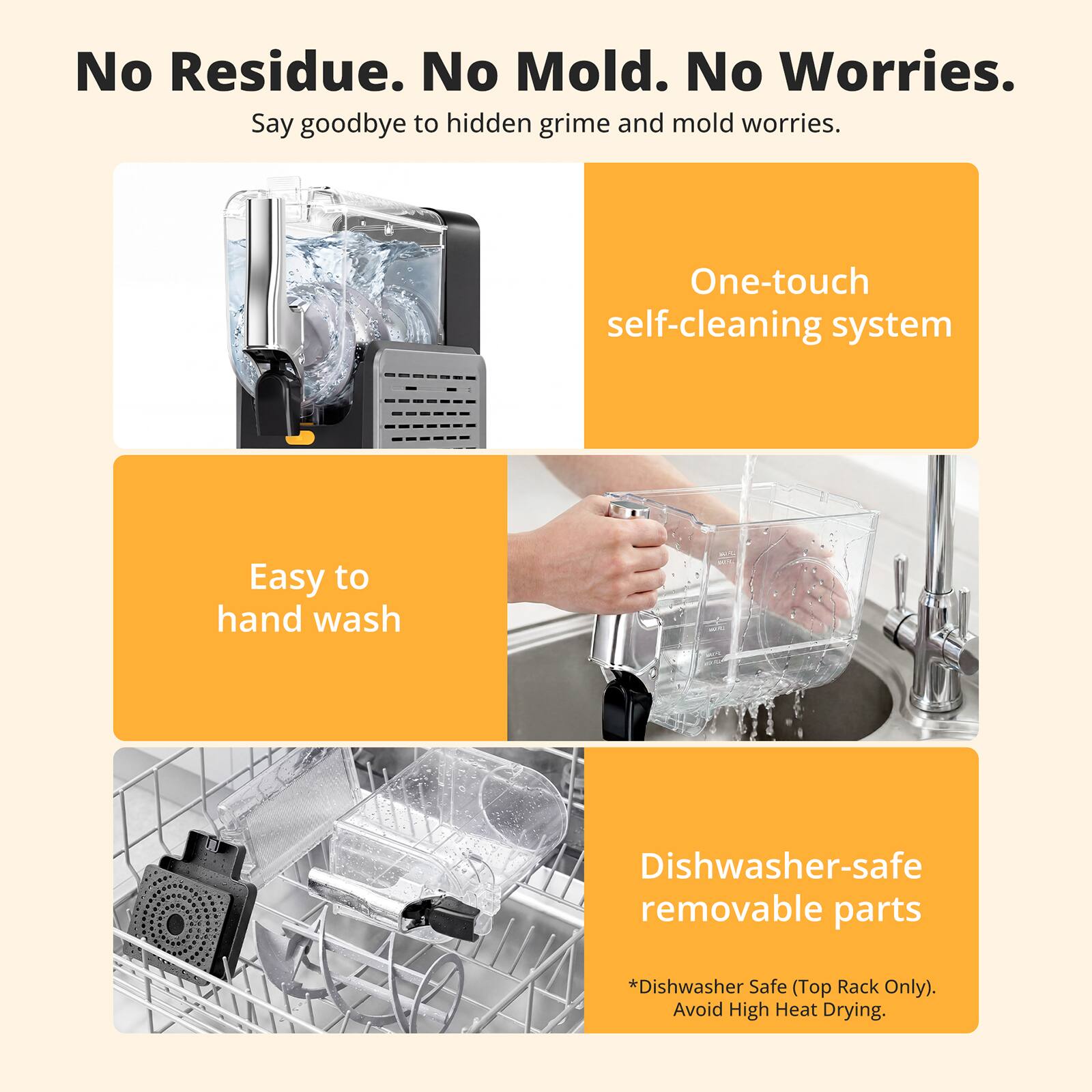 No Residue. No Mold. No Worries. Say goodbye to hidden grime and mold worries. One-touch self-cleaning system. Easy to hand wash. Dishwasher-safe removable parts. *Dishwasher Safe (Top Rack Only). Avoid High Heat Drying.