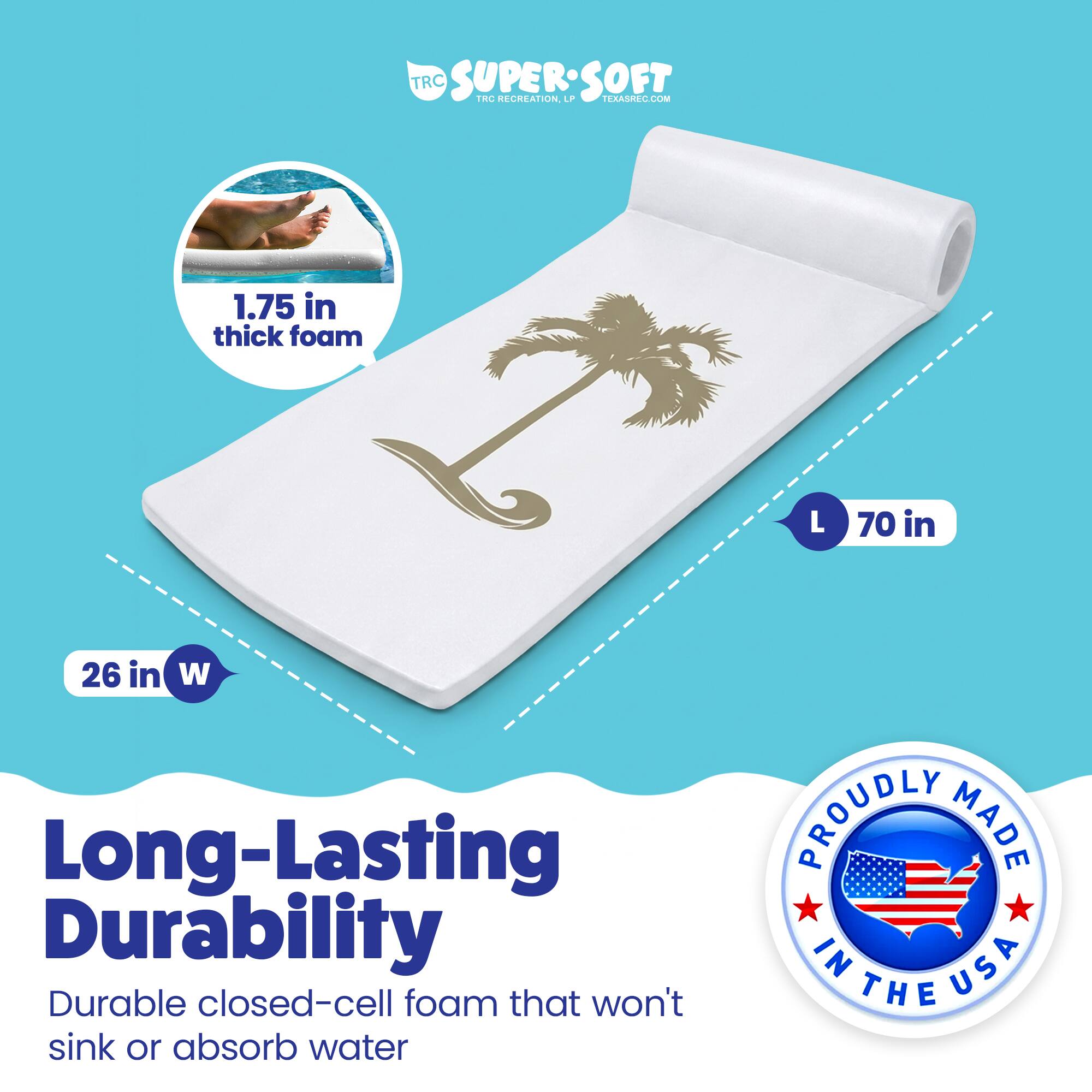 TRC SUPERSOFT  
TRC RECREATION  
TEAR.COM  

1.75 in thick foam  
L 70 in  
26 in W  

Long-Lasting Durability  
Durable closed-cell foam that won't sink or absorb water  

PROUDLY MADE IN USA