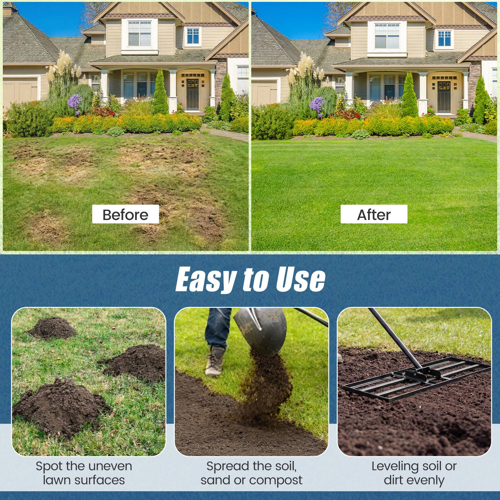 Before  
After  

Easy to Use  

Spot the uneven lawn surfaces  
Spread the soil, sand or compost  
Leveling soil or dirt evenly