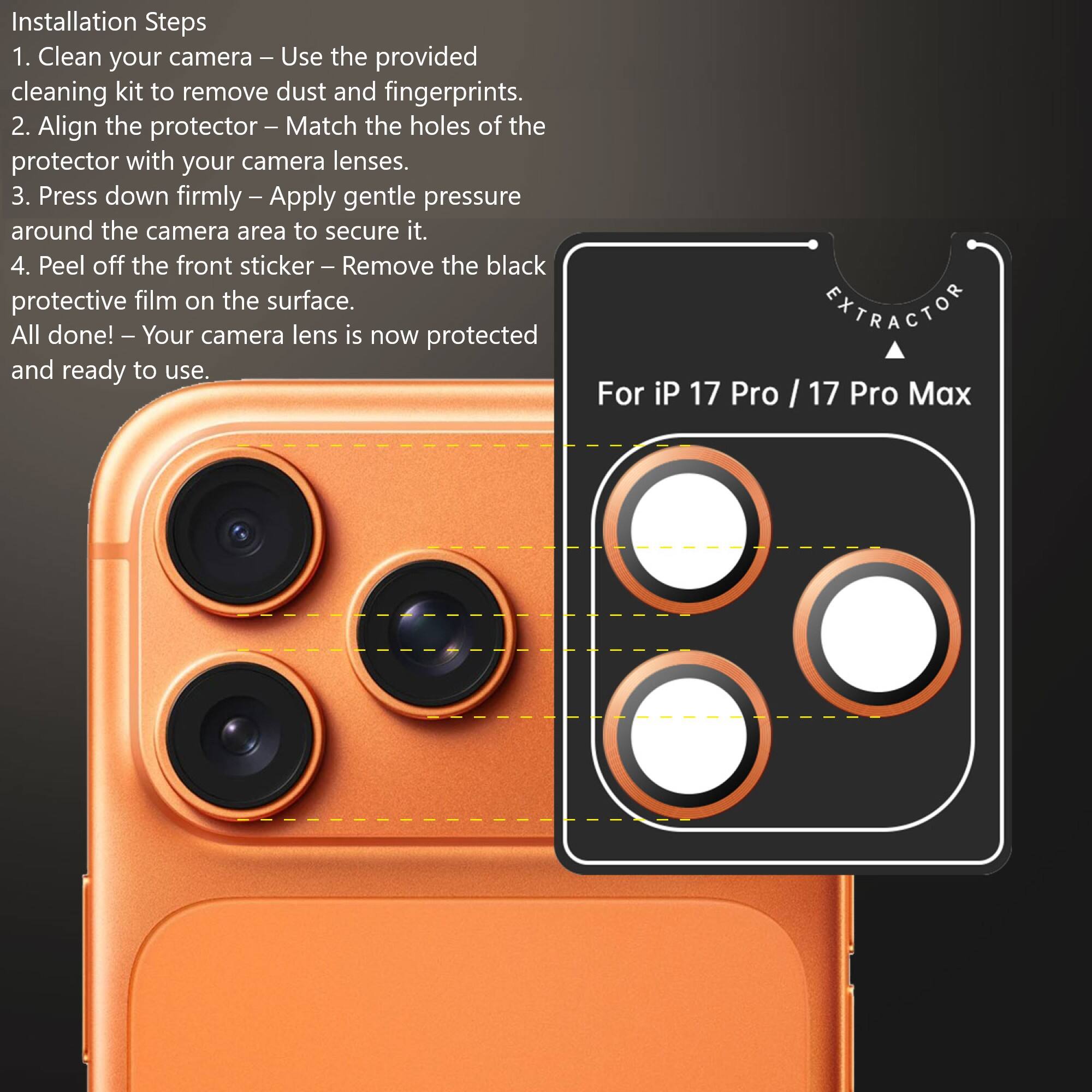 Installation Steps

1. Clean your camera – Use the provided cleaning kit to remove dust and fingerprints.
2. Align the protector – Match the holes of the protector with your camera lenses.
3. Press down firmly – Apply gentle pressure around the camera area to secure it.
4. Peel off the front sticker – Remove the black protective film on the surface.

All done! – Your camera lens is now protected and ready to use.

For iP 17 Pro / 17 Pro Max