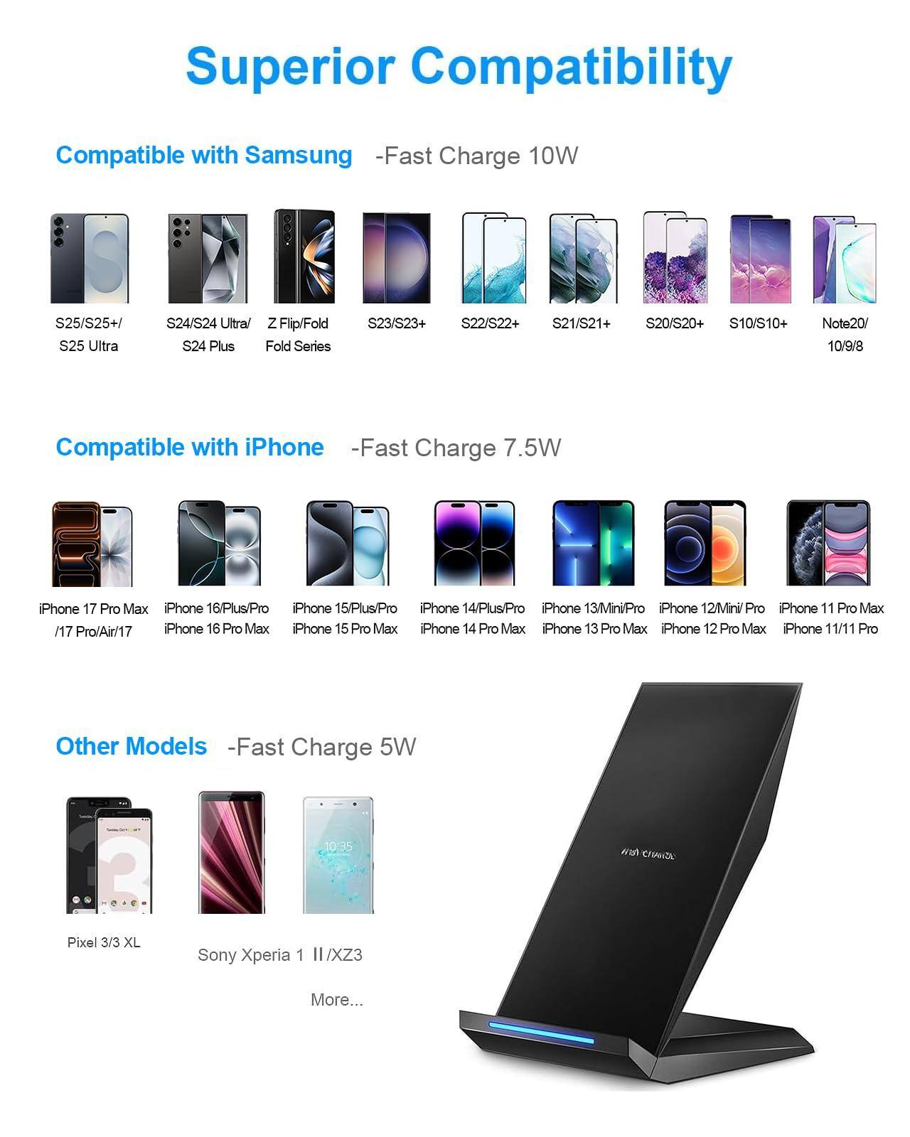 Superior Compatibility

Compatible with Samsung  
-Fast Charge 10W  
S25/S25+/ S25 Ultra  
S24/S24 Ultra/ Z Flip/Fold S24 Plus Fold Series  
S23/S23+  
S22/S22+  
S21/S21+  
S20/S20+  
S10/S10+  
Note20/ 10/9/8  

Compatible with iPhone  
-Fast Charge 7.5W  
iPhone 17 Pro Max  
iPhone 16/Plus/Pro  
iPhone 15/Plus/Pro  
iPhone 14/Plus/Pro  
iPhone 13/Mini/Pro  
iPhone 12Mini Pro  
iPhone 11 Pro Max /17 Pro/Air/17  
iPhone 16 Pro Max  
iPhone 15 Pro Max  
iPhone 14 Pro Max  
iPhone 13 Pro Max  
iPhone 12 Pro Max  
iPhone 11/11 Pro  

Other Models  
-Fast Charge 5W  
Pixel 3/3 XL  
Sony Xperia 1 II /XZ3  
More...