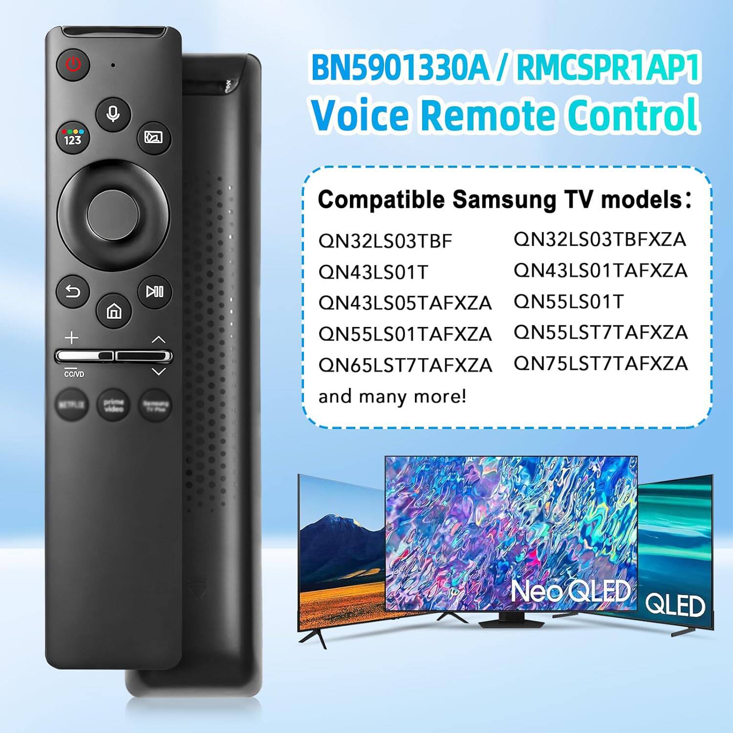 BN5901330A / RMCSPR1AP1 Voice Remote Control

Compatible Samsung TV models:
- QN32LS03TBF
- QN32LS03TBFXZA
- QN43LS01T
- QN43LS01TAFXZA
- QN43LS05TAFXZA
- QN55LS01T
- QN55LS01TAFXZA
- QN55LST7TAFXZA
- QN65LST7TAFXZA
- QN75LST7TAFXZA
- and many more!

Neo QLED QLED