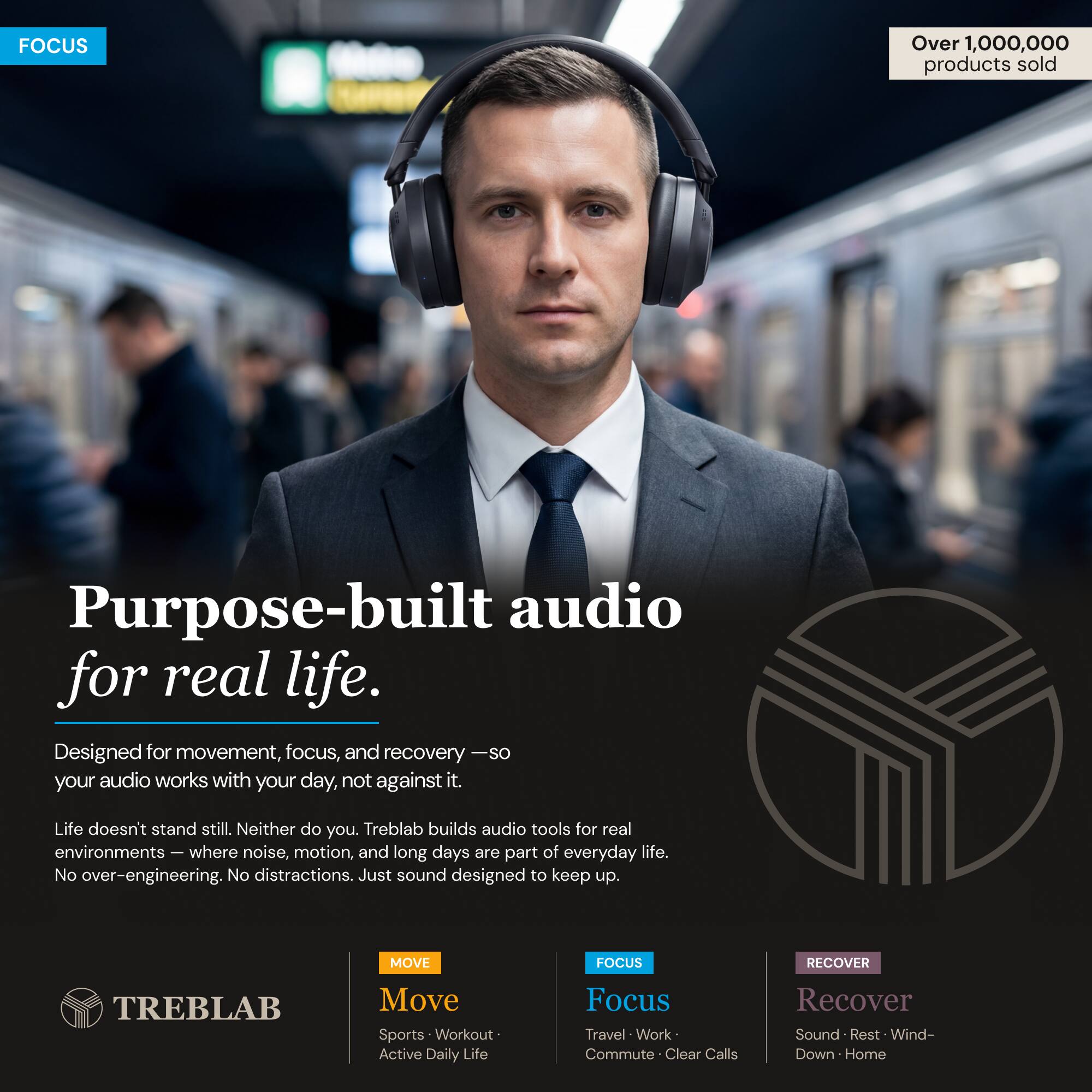 FOCUS

Over 1,000,000 products sold

Purpose-built audio for real life.

Designed for movement, focus, and recovery — so your audio works with your day, not against it.

Life doesn't stand still. Neither do you. Treblab builds audio tools for real environments — where noise, motion, and long days are part of everyday life. No over-engineering. No distractions. Just sound designed to keep up.

MOVE
Focus
Recover

MOVE
Sports • Workout • Active Daily Life

FOCUS
Travel • Work • Commute • Clear Calls

RECOVER
Sound • Rest • Wind-Down • Home