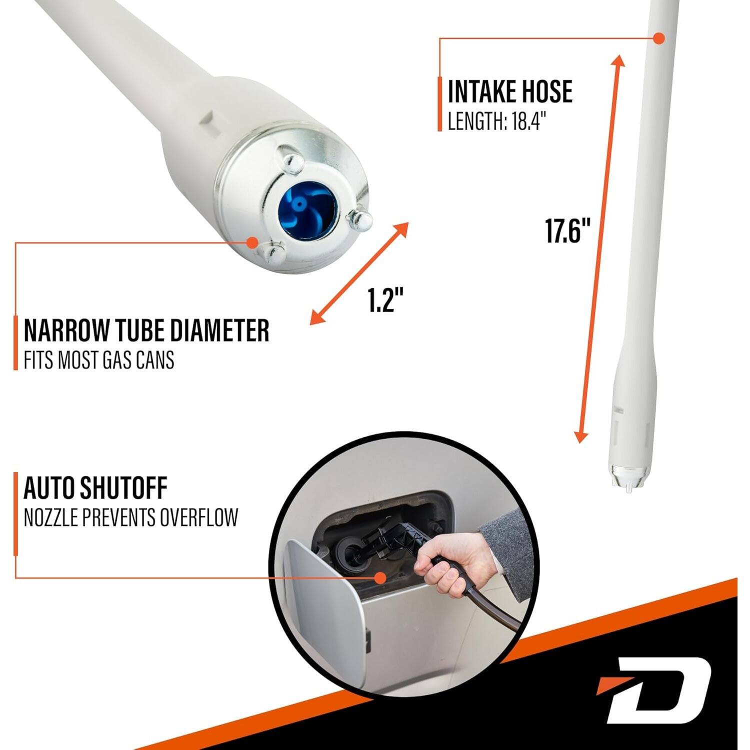 INTAKE HOSE LENGTH: 18.4"  
17.6"  
NARROW TUBE DIAMETER FITS MOST GAS CANS  
1.2"  
AUTO SHUTOFF NOZZLE PREVENTS OVERFLOW