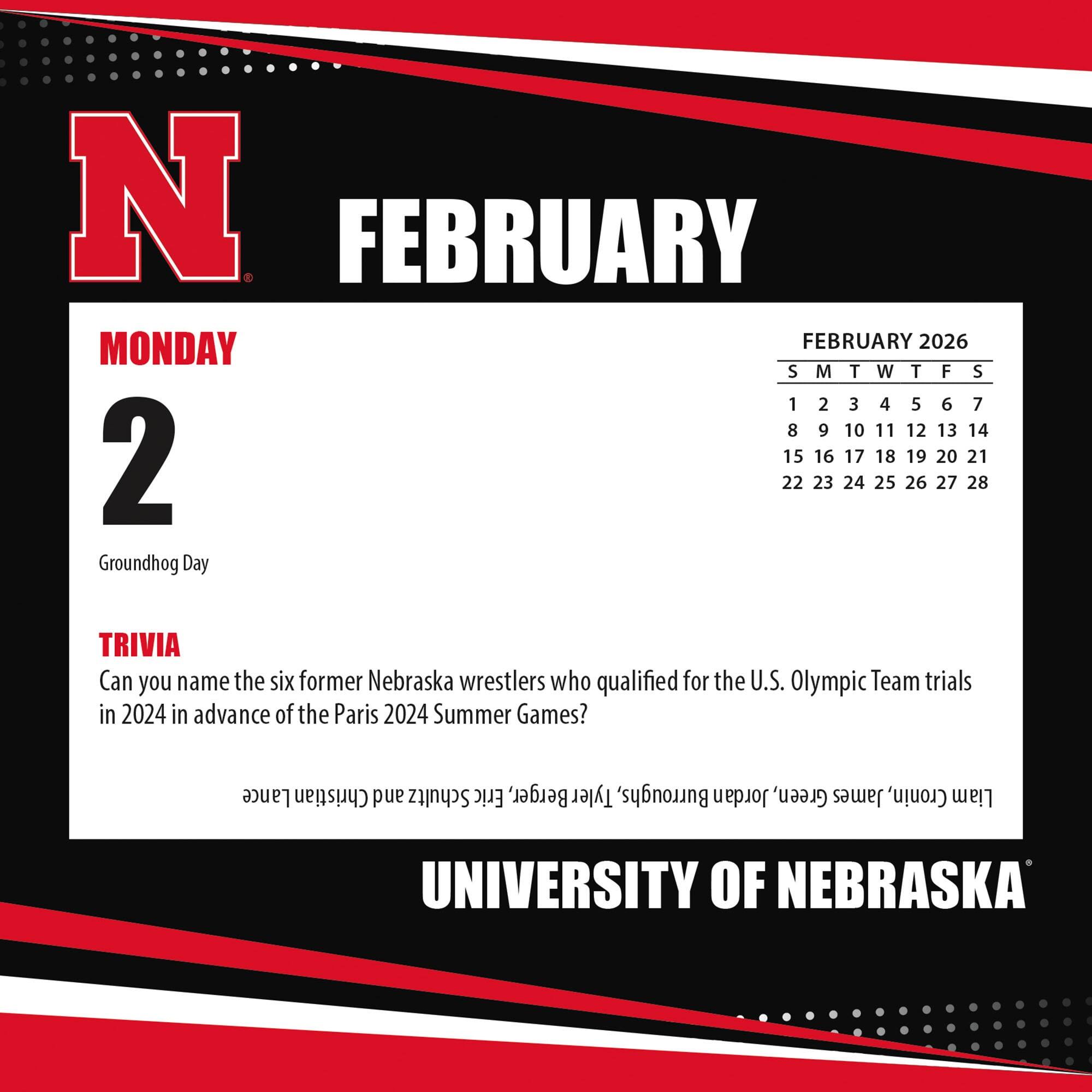 **FEBRUARY**

**MONDAY 2**

Groundhog Day

**TRIVIA**

Can you name the six former Nebraska wrestlers who qualified for the U.S. Olympic Team trials in 2024 in advance of the Paris 2024 Summer Games?

**FEBRUARY 2026**

S M T W T F S

1 2 3 4 5 6 7

8 9 10 11 12 13 14

15 16 17 18 19 20 21

22 23 24 25 26 27 28

**UNIVERSITY OF NEBRASKA**