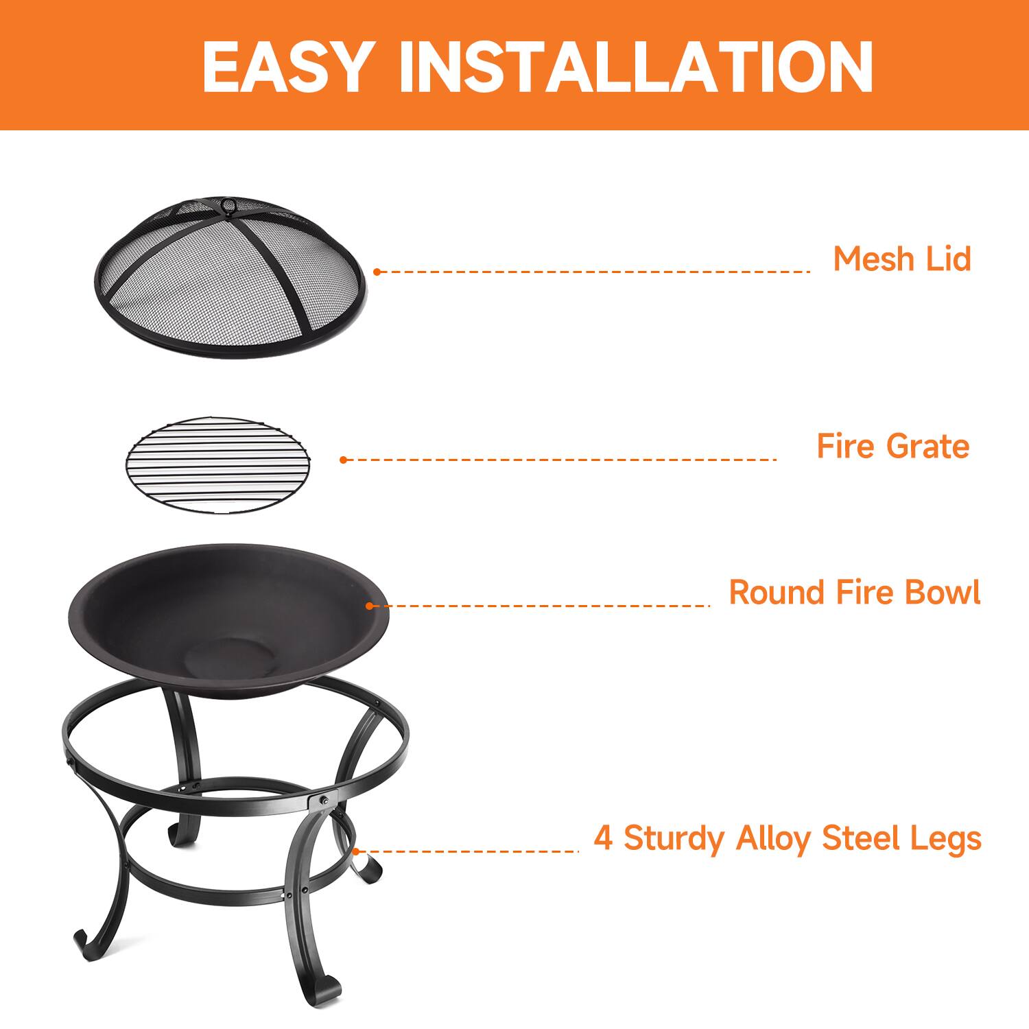 EASY INSTALLATION
Mesh Lid
Fire Grate
Round Fire Bowl
4 Sturdy Alloy Steel Legs