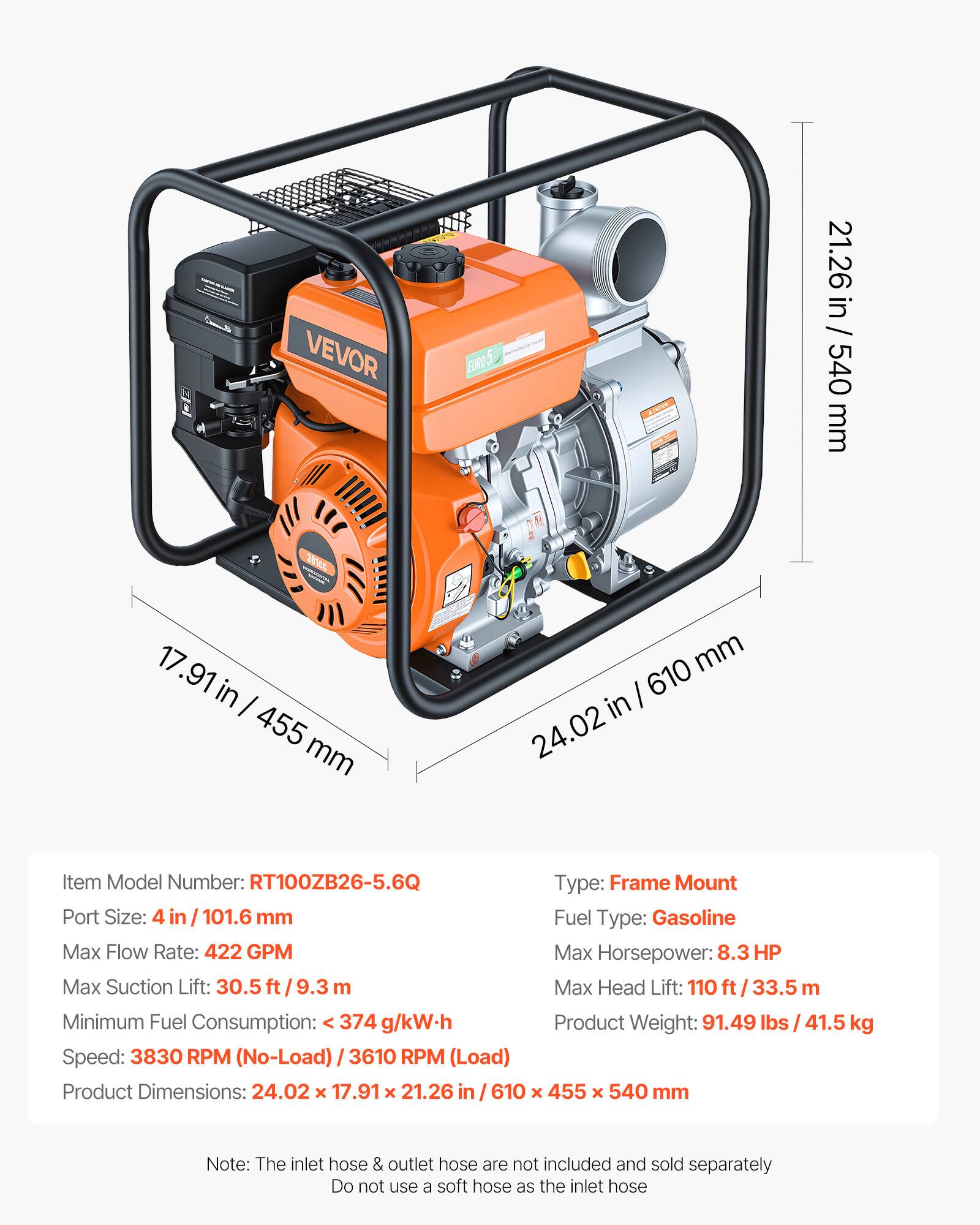 VEVOR EURO 5

Item Model Number: RT100ZB26-5.6Q

Type: Frame Mount

Port Size: 4 in / 101.6 mm

Fuel Type: Gasoline

Max Flow Rate: 422 GPM

Max Horsepower: 8.3 HP

Max Suction Lift: 30.5 ft / 9.3 m

Max Head Lift: 110 ft / 33.5 m

Minimum Fuel Consumption: < 374 g/kW.h

Speed: 3830 RPM (No-Load) / 3610 RPM (Load)

Product Weight: 91.49 lbs / 41.5 kg

Product Dimensions: 24.02 x 17.91 x 21.26 in / 610 x 455 x 540 mm

Note: The inlet hose & outlet hose are not included and sold separately. Do not use a soft hose as the inlet hose