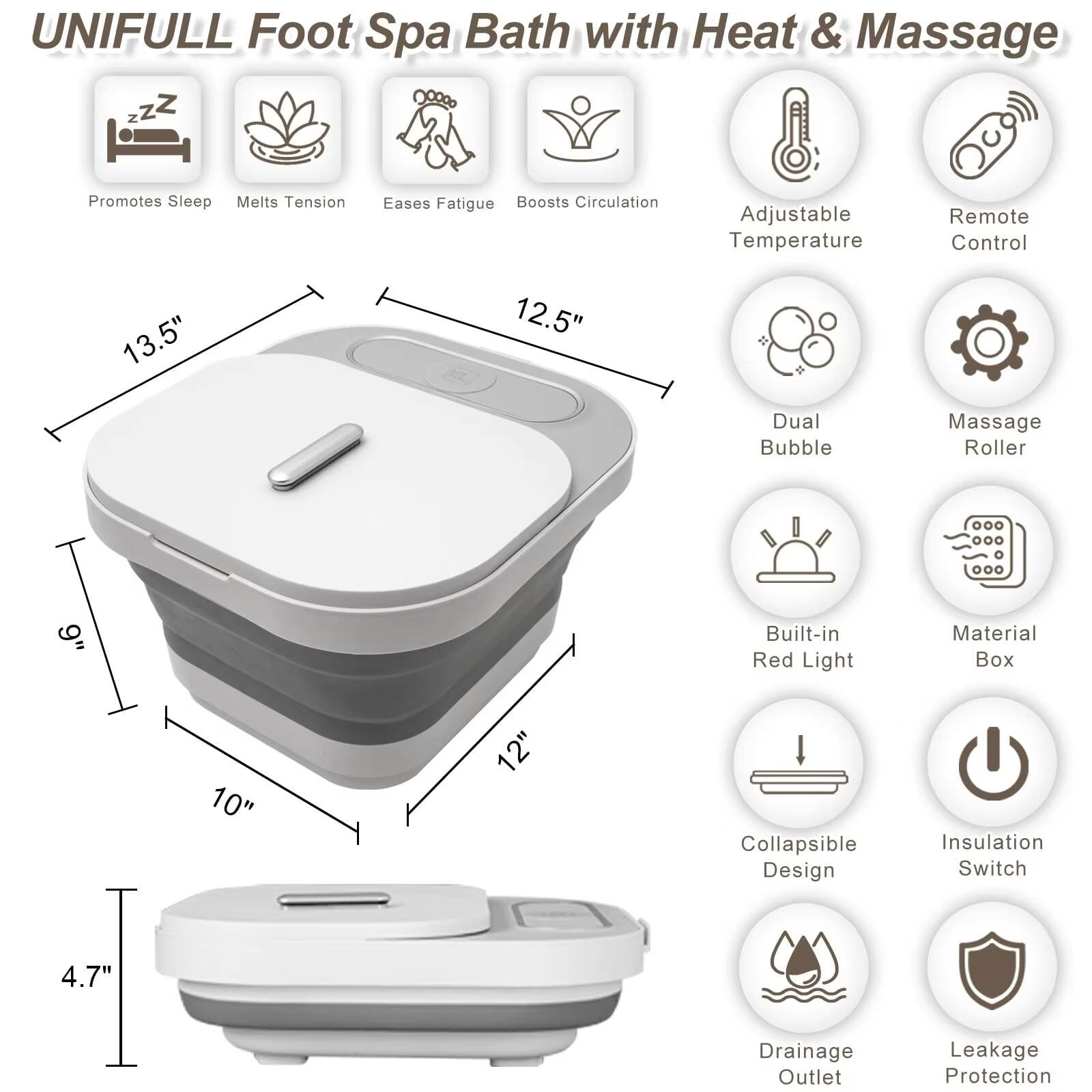 UNIFULL Foot Spa Bath with Heat & Massage

- Promotes Sleep
- Melts Tension
- Eases Fatigue
- Boosts Circulation
- Adjustable Temperature
- Remote Control
- Dual Bubble
- Massage Roller
- Built-in Red Light
- Material Box
- Collapsible Design
- Insulation Switch
- Drainage Outlet
- Leakage Protection

Dimensions:
- 13.5" (length)
- 12.5" (width)
- 10" (height)
- 12" (depth)
- 4.7" (height of the base)