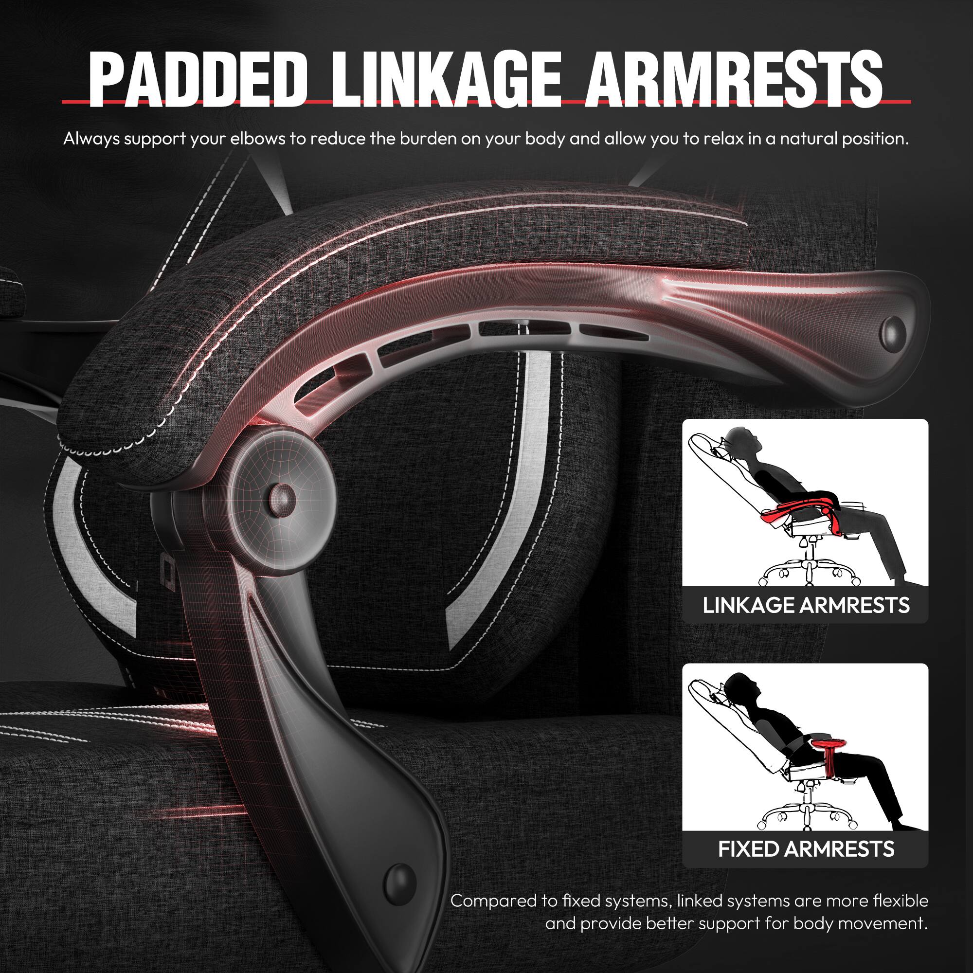 **PADDED LINKAGE ARMRESTS**

Always support your elbows to reduce the burden on your body and allow you to relax in a natural position.

**LINKAGE ARMRESTS**  
**FIXED ARMRESTS**

Compared to fixed systems, linked systems are more flexible and provide better support for body movement.