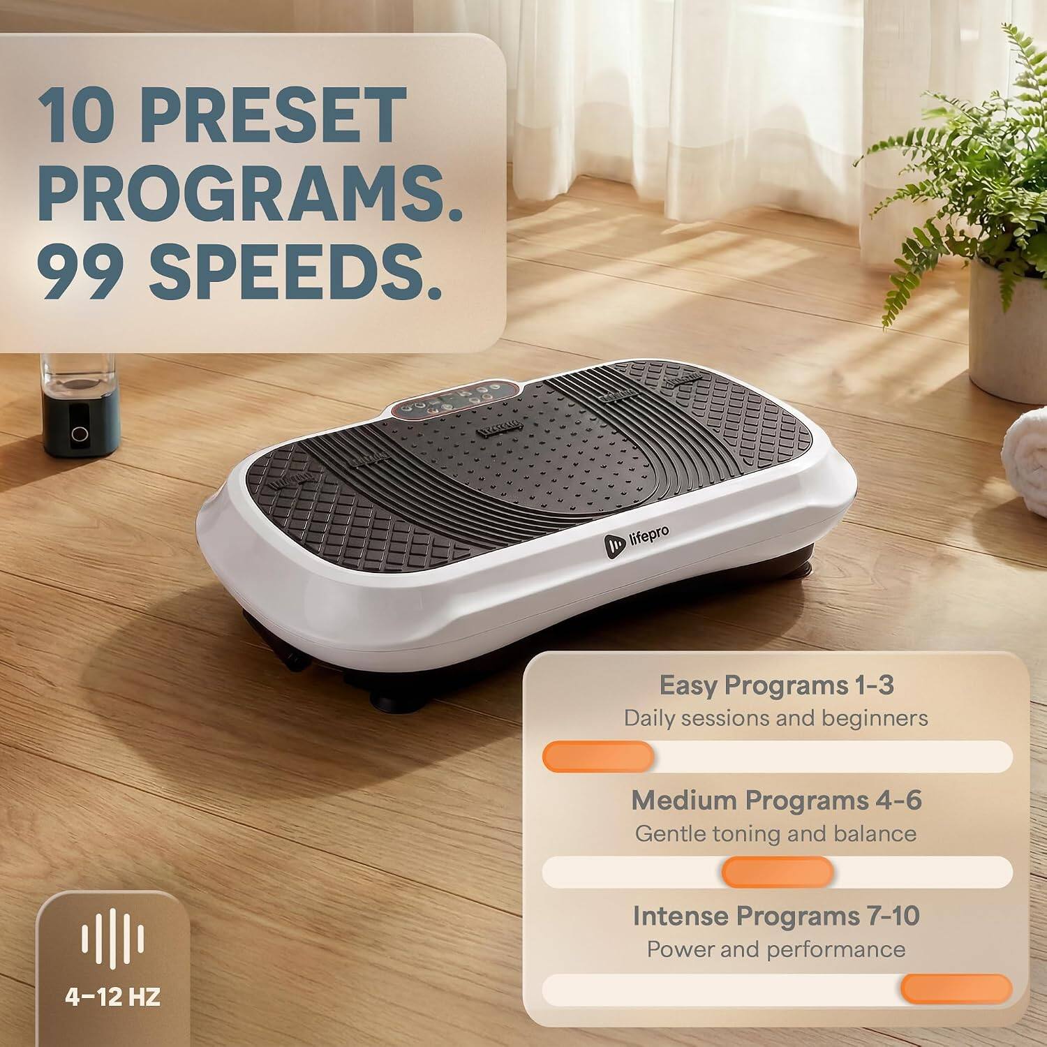 10 PRESET PROGRAMS. 99 SPEEDS.

Easy Programs 1-3
Daily sessions and beginners

Medium Programs 4-6
Gentle toning and balance

Intense Programs 7-10
Power and performance

4-12 HZ