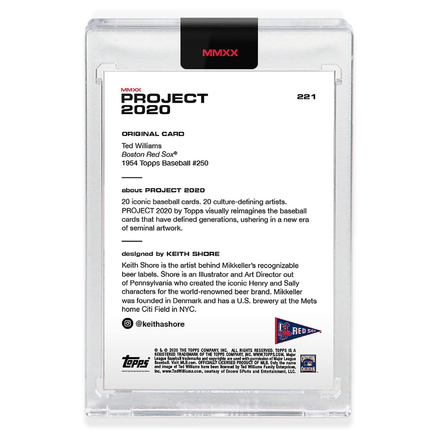 **MMXX PROJECT 2020**

**ORIGINAL CARD**  
Ted Williams  
Boston Red Sox  
1954 Topps Baseball #250

**about PROJECT 2020**  
20 iconic baseball cards, 20 culture-defining artists.  
PROJECT 2020 by Topps visually reimagines the baseball cards that have defined generations, ushering in a new era of seminal artwork.

**designed by KEITH SHORE**  
Keith Shore is the artist behind Mikkeller's recognizable beer labels. Shore is an Illustrator and Art Director out of Pennsylvania who created the iconic Henry and Sally characters for the world-renowned beer brand. Mikkeller was founded in Denmark and has a U.S. brewery at the Mets home Citi Field in NYC.  
@keithashore

**RED SOX**

**MMXX**  
221

**© 2020 THE TOPPS COMPANY, INC. ALL RIGHTS RESERVED. TOPPS IS A REGISTERED TRADEMARK OF THE TOPPS COMPANY, INC. WWW.TOPPS.COM**  
Major League Baseball trademarks and copyrights © used with permission of Major League Baseball Advanced Media.  
OFFICIALLY LICENSED PRODUCT OF MLB. Daly the name and