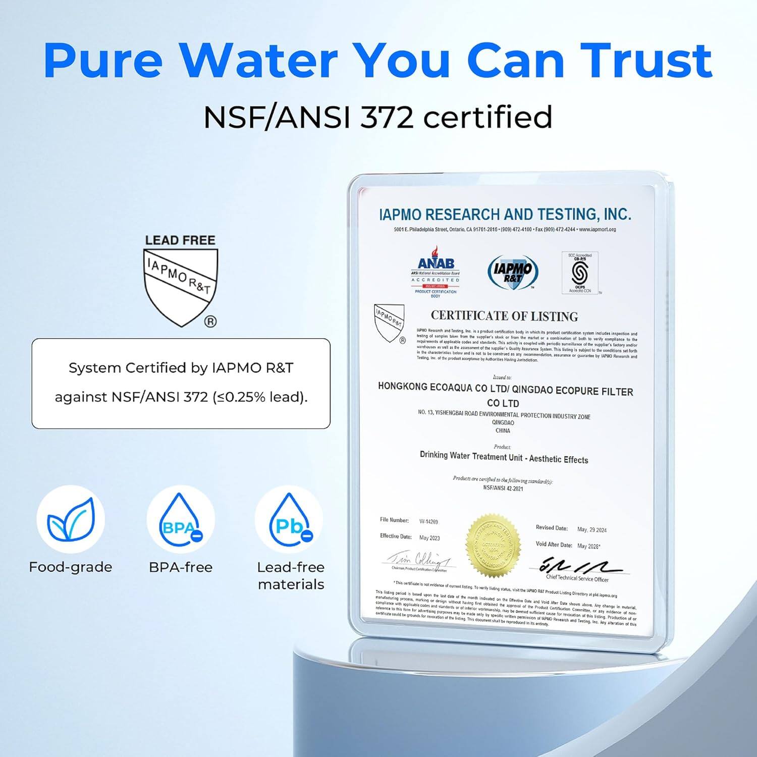Pure Water You Can Trust  
NSF/ANSI 372 certified  

LEAD FREE  
IAPMO R&T  
System Certified by IAPMO R&T against NSF/ANSI 372 (<0.25% lead).  

IAPMO RESEARCH AND TESTING, INC.  

HONGKONG ECOAQUA CO LTD / QINGDAO ECOPURE FILTER CO LTD  
13, XISHENGSHAN ROAD ENVIRONMENTAL PROTECTION INDUSTRY ZONE  
QINGDAO, CHINA  

Drinking Water Treatment Unit - Aesthetic Effects  
Product certified according to standard: NSF/ANSI 221  

File Number: W-4209  
Effective Date: May 2021  
Revised Date: May 2024  
Void After Date: May 2024  

Food-grade  
BPA-free  
Lead-free materials  

IAPMO Research and Testing, Inc.  
5001 Philadelphial Street, Ontario, CA 91789-1680  
(909) 474-1016 Fax: (909) 624-444