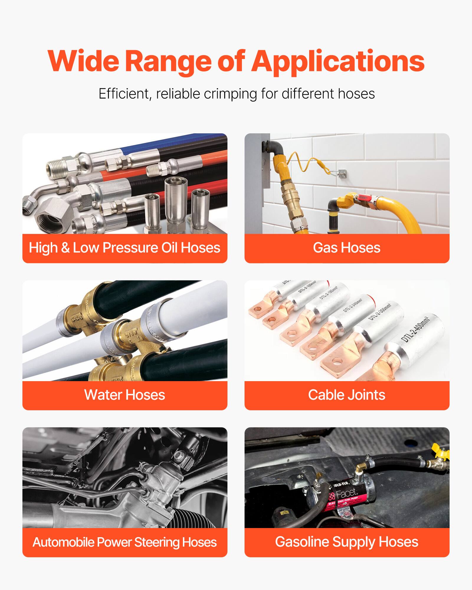 Wide Range of Applications  
Efficient, reliable crimping for different hoses  

- High & Low Pressure Oil Hoses  
- Gas Hoses  
- Water Hoses  
- Cable Joints  
- Automobile Power Steering Hoses  
- Gasoline Supply Hoses